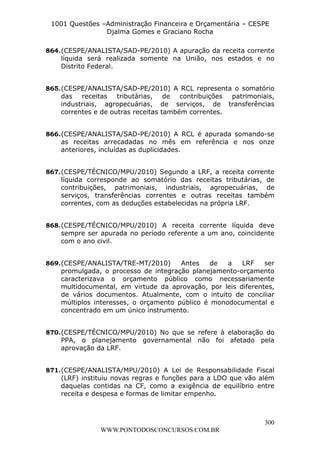 L e o n a r d o R o d r i g u e s L o u r e i 9 9 1 1 0 5 8 0 1 8 2 
1001 Questões –Administração Financeira e Orçamentária – CESPE 
Djalma Gomes e Graciano Rocha 
864. (CESPE/ANALISTA/SAD-PE/2010) A apuração da receita corrente 
líquida será realizada somente na União, nos estados e no 
Distrito Federal. 
865. (CESPE/ANALISTA/SAD-PE/2010) A RCL representa o somatório 
das receitas tributárias, de contribuições patrimoniais, 
industriais, agropecuárias, de serviços, de transferências 
correntes e de outras receitas também correntes. 
866. (CESPE/ANALISTA/SAD-PE/2010) A RCL é apurada somando-se 
as receitas arrecadadas no mês em referência e nos onze 
anteriores, incluídas as duplicidades. 
867. (CESPE/TÉCNICO/MPU/2010) Segundo a LRF, a receita corrente 
líquida corresponde ao somatório das receitas tributárias, de 
contribuições, patrimoniais, industriais, agropecuárias, de 
serviços, transferências correntes e outras receitas também 
correntes, com as deduções estabelecidas na própria LRF. 
868. (CESPE/TÉCNICO/MPU/2010) A receita corrente líquida deve 
sempre ser apurada no período referente a um ano, coincidente 
com o ano civil. 
869. (CESPE/ANALISTA/TRE-MT/2010) Antes de a LRF ser 
promulgada, o processo de integração planejamento-orçamento 
caracterizava o orçamento público como necessariamente 
multidocumental, em virtude da aprovação, por leis diferentes, 
de vários documentos. Atualmente, com o intuito de conciliar 
múltiplos interesses, o orçamento público é monodocumental e 
concentrado em um único instrumento. 
870. (CESPE/TÉCNICO/MPU/2010) No que se refere à elaboração do 
PPA, o planejamento governamental não foi afetado pela 
aprovação da LRF. 
871. (CESPE/ANALISTA/MPU/2010) A Lei de Responsabilidade Fiscal 
(LRF) instituiu novas regras e funções para a LDO que vão além 
daquelas contidas na CF, como a exigência de equilíbrio entre 
receita e despesa e formas de limitar empenho. 
300 
WWW.PONTODOSCONCURSOS.COM.BR 
 