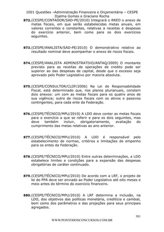 L e o n a r d o R o d r i g u e s L o u r e i 9 9 1 1 0 5 8 0 1 8 2 
1001 Questões –Administração Financeira e Orçamentária – CESPE 
Djalma Gomes e Graciano Rocha 
872. (CESPE/CONTADOR/SAD-PE/2010) Integrará o RREO o anexo de 
metas fiscais, em que serão estabelecidas metas anuais, em 
valores correntes e constantes, relativas a receitas e despesas 
do exercício anterior, bem como para os dois exercícios 
seguintes. 
873. (CESPE/ANALISTA/SAD-PE/2010) O demonstrativo relativo ao 
874. (CESPE/ANALISTA ADMINISTRATIVO/ANTAQ/2009) O montante 
previsto para as receitas de operações de credito pode ser 
superior ao das despesas de capital, desde que o excesso seja 
aprovado pelo Poder Legislativo por maioria absoluta. 
875. (CESPE/CONSULTOR/CLDF/2006) Na Lei de Responsabilidade 
Fiscal, está determinado que, nos planos plurianuais, constem 
dois anexos: um com as metas fiscais para os quatro anos de 
sua vigência; outro de riscos fiscais com os ativos e passivos 
contingentes, para cada ente da Federação. 
876. (CESPE/TÉCNICO/MPU/2010) A LDO deve conter as metas fiscais 
para o exercício a que se referir e para os dois seguintes, mas 
deve também incluir, obrigatoriamente, avaliação do 
cumprimento das metas relativas ao ano anterior. 
877. (CESPE/TÉCNICO/MPU/2010) A LDO é responsável pelo 
estabelecimento de normas, critérios e limitações de empenho 
para os entes da Federação. 
878. (CESPE/TÉCNICO/MPU/2010) Entre outras determinações, a LDO 
estabelece limites e condições para a expansão das despesas 
obrigatórias de caráter continuado. 
879. (CESPE/TÉCNICO/MPU/2010) De acordo com a LRF, o projeto de 
lei do PPA deve ser enviado ao Poder Legislativo até oito meses e 
meio antes do término do exercício financeiro. 
880. (CESPE/TÉCNICO/MPU/2010) A LRF determina a inclusão, na 
LDO, dos objetivos das políticas monetária, creditícia e cambial, 
bem como dos parâmetros e das projeções para seus principais 
agregados. 
301 
resultado nominal deve acompanhar o anexo de riscos fiscais. 
WWW.PONTODOSCONCURSOS.COM.BR 
 