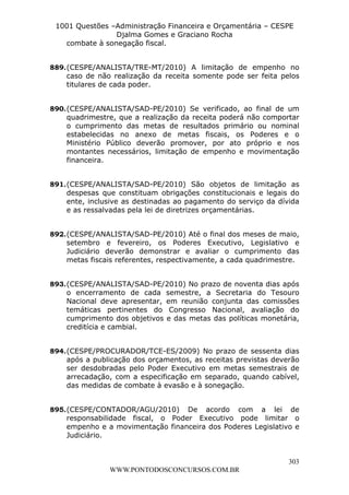 L e o n a r d o R o d r i g u e s L o u r e i 9 9 1 1 0 5 8 0 1 8 2 
1001 Questões –Administração Financeira e Orçamentária – CESPE 
Djalma Gomes e Graciano Rocha 
889. (CESPE/ANALISTA/TRE-MT/2010) A limitação de empenho no 
caso de não realização da receita somente pode ser feita pelos 
titulares de cada poder. 
890. (CESPE/ANALISTA/SAD-PE/2010) Se verificado, ao final de um 
quadrimestre, que a realização da receita poderá não comportar 
o cumprimento das metas de resultados primário ou nominal 
estabelecidas no anexo de metas fiscais, os Poderes e o 
Ministério Público deverão promover, por ato próprio e nos 
montantes necessários, limitação de empenho e movimentação 
financeira. 
891. (CESPE/ANALISTA/SAD-PE/2010) São objetos de limitação as 
despesas que constituam obrigações constitucionais e legais do 
ente, inclusive as destinadas ao pagamento do serviço da dívida 
e as ressalvadas pela lei de diretrizes orçamentárias. 
892. (CESPE/ANALISTA/SAD-PE/2010) Até o final dos meses de maio, 
setembro e fevereiro, os Poderes Executivo, Legislativo e 
Judiciário deverão demonstrar e avaliar o cumprimento das 
metas fiscais referentes, respectivamente, a cada quadrimestre. 
893. (CESPE/ANALISTA/SAD-PE/2010) No prazo de noventa dias após 
o encerramento de cada semestre, a Secretaria do Tesouro 
Nacional deve apresentar, em reunião conjunta das comissões 
temáticas pertinentes do Congresso Nacional, avaliação do 
cumprimento dos objetivos e das metas das políticas monetária, 
creditícia e cambial. 
894. (CESPE/PROCURADOR/TCE-ES/2009) No prazo de sessenta dias 
após a publicação dos orçamentos, as receitas previstas deverão 
ser desdobradas pelo Poder Executivo em metas semestrais de 
arrecadação, com a especificação em separado, quando cabível, 
das medidas de combate à evasão e à sonegação. 
895. (CESPE/CONTADOR/AGU/2010) De acordo com a lei de 
responsabilidade fiscal, o Poder Executivo pode limitar o 
empenho e a movimentação financeira dos Poderes Legislativo e 
Judiciário. 
303 
combate à sonegação fiscal. 
WWW.PONTODOSCONCURSOS.COM.BR 
 