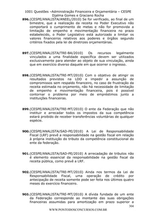 L e o n a r d o R o d r i g u e s L o u r e i 9 9 1 1 0 5 8 0 1 8 2 
1001 Questões –Administração Financeira e Orçamentária – CESPE 
Djalma Gomes e Graciano Rocha 
896. (CESPE/ANALISTA/ANEEL/2010) Se for verificado, ao final de um 
bimestre, que a realização da receita no Poder Executivo não 
comportará o cumprimento de metas e não for promovida a 
limitação de empenho e movimentação financeira no prazo 
estabelecido, o Poder Legislativo está autorizado a limitar os 
valores financeiros relativos aos poderes e órgãos segundo 
critérios fixados pela lei de diretrizes orçamentárias. 
897. (CESPE/ANALISTA/TRE-BA/2010) Os recursos legalmente 
vinculados a uma finalidade específica devem ser utilizados 
exclusivamente para atender ao objeto de sua vinculação, ainda 
que em exercício diverso daquele em que ocorrer o ingresso. 
898. (CESPE/ANALISTA/TRE-MT/2010) Com o objetivo de atingir os 
resultados previstos na LDO e impedir a assunção de 
compromissos sem respaldo financeiro, no caso de frustração da 
receita estimada no orçamento, não há necessidade de limitação 
de empenho e movimentação financeira, pois é possível 
contornar o problema por meio de empréstimos junto a 
instituições financeiras. 
899. (CESPE/ANALISTA/TRE-MT/2010) O ente da Federação que não 
instituir e arrecadar todos os impostos da sua competência 
estará proibido de receber transferências voluntárias de qualquer 
espécie. 
900. (CESPE/ANALISTA/SAD-PE/2010) A Lei de Responsabilidade 
Fiscal (LRF) prevê a responsabilidade na gestão fiscal em relação 
à própria instituição do tributo da competência constitucional do 
ente da federação. 
901. (CESPE/ANALISTA/SAD-PE/2010) A arrecadação de tributos não 
é elemento essencial da responsabilidade na gestão fiscal da 
receita pública, como prevê a LRF. 
902. (CESPE/ANALISTA/TRE-MT/2010) Ainda nos termos da Lei de 
Responsabilidade Fiscal, uma operação de crédito por 
antecipação de receita somente pode ser feita nos últimos quatro 
meses do exercício financeiro. 
903. (CESPE/ANALISTA/TRE-MT/2010) A dívida fundada de um ente 
da Federação corresponde ao montante das suas obrigações 
financeiras assumidas para amortização em prazo superior a 
304 
WWW.PONTODOSCONCURSOS.COM.BR 
 