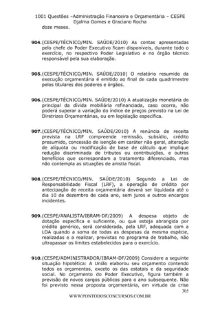 L e o n a r d o R o d r i g u e s L o u r e i 9 9 1 1 0 5 8 0 1 8 2 
1001 Questões –Administração Financeira e Orçamentária – CESPE 
Djalma Gomes e Graciano Rocha 
904. (CESPE/TÉCNICO/MIN. SAÚDE/2010) As contas apresentadas 
pelo chefe do Poder Executivo ficam disponíveis, durante todo o 
exercício, no respectivo Poder Legislativo e no órgão técnico 
responsável pela sua elaboração. 
905. (CESPE/TÉCNICO/MIN. SAÚDE/2010) O relatório resumido da 
execução orçamentária é emitido ao final de cada quadrimestre 
pelos titulares dos poderes e órgãos. 
906. (CESPE/TÉCNICO/MIN. SAÚDE/2010) A atualização monetária do 
principal da dívida mobiliária refinanciada, caso ocorra, não 
poderá superar a variação do índice de preços previsto na Lei de 
Diretrizes Orçamentárias, ou em legislação específica. 
907. (CESPE/TÉCNICO/MIN. SAÚDE/2010) A renúncia de receita 
prevista na LRF compreende remissão, subsídio, crédito 
presumido, concessão de isenção em caráter não geral, alteração 
de alíquota ou modificação de base de cálculo que implique 
redução discriminada de tributos ou contribuições, e outros 
benefícios que correspondam a tratamento diferenciado, mas 
não contempla as situações de anistia fiscal. 
908. (CESPE/TÉCNICO/MIN. SAÚDE/2010) Segundo a Lei de 
Responsabilidade Fiscal (LRF), a operação de crédito por 
antecipação de receita orçamentária deverá ser liquidada até o 
dia 10 de dezembro de cada ano, sem juros e outros encargos 
incidentes. 
909. (CESPE/ANALISTA/IBRAM-DF/2009) A despesa objeto de 
dotação específica e suficiente, ou que esteja abrangida por 
crédito genérico, será considerada, pela LRF, adequada com a 
LOA quando a soma de todas as despesas da mesma espécie, 
realizadas e a realizar, previstas no programa de trabalho, não 
ultrapassar os limites estabelecidos para o exercício. 
910. (CESPE/ADMINISTRADOR/IBRAM-DF/2009) Considere a seguinte 
situação hipotética: A União elaborou seu orçamento contendo 
todos os orçamentos, exceto os das estatais e da seguridade 
social. No orçamento do Poder Executivo, figura também a 
previsão de novos cargos públicos para o ano subsequente. Não 
foi previsto nessa proposta orçamentária, em virtude da crise 
305 
doze meses. 
WWW.PONTODOSCONCURSOS.COM.BR 
 