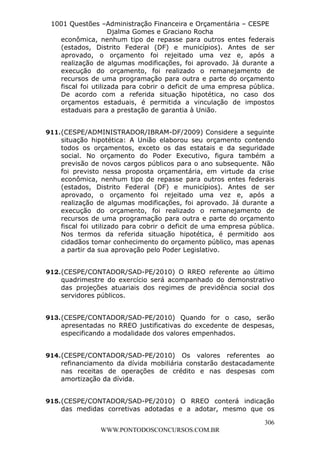 L e o n a r d o R o d r i g u e s L o u r e i 9 9 1 1 0 5 8 0 1 8 2 
1001 Questões –Administração Financeira e Orçamentária – CESPE 
Djalma Gomes e Graciano Rocha 
econômica, nenhum tipo de repasse para outros entes federais 
(estados, Distrito Federal (DF) e municípios). Antes de ser 
aprovado, o orçamento foi rejeitado uma vez e, após a 
realização de algumas modificações, foi aprovado. Já durante a 
execução do orçamento, foi realizado o remanejamento de 
recursos de uma programação para outra e parte do orçamento 
fiscal foi utilizada para cobrir o deficit de uma empresa pública. 
De acordo com a referida situação hipotética, no caso dos 
orçamentos estaduais, é permitida a vinculação de impostos 
estaduais para a prestação de garantia à União. 
911. (CESPE/ADMINISTRADOR/IBRAM-DF/2009) Considere a seguinte 
situação hipotética: A União elaborou seu orçamento contendo 
todos os orçamentos, exceto os das estatais e da seguridade 
social. No orçamento do Poder Executivo, figura também a 
previsão de novos cargos públicos para o ano subsequente. Não 
foi previsto nessa proposta orçamentária, em virtude da crise 
econômica, nenhum tipo de repasse para outros entes federais 
(estados, Distrito Federal (DF) e municípios). Antes de ser 
aprovado, o orçamento foi rejeitado uma vez e, após a 
realização de algumas modificações, foi aprovado. Já durante a 
execução do orçamento, foi realizado o remanejamento de 
recursos de uma programação para outra e parte do orçamento 
fiscal foi utilizado para cobrir o deficit de uma empresa pública. 
Nos termos da referida situação hipotética, é permitido aos 
cidadãos tomar conhecimento do orçamento público, mas apenas 
a partir da sua aprovação pelo Poder Legislativo. 
912. (CESPE/CONTADOR/SAD-PE/2010) O RREO referente ao último 
quadrimestre do exercício será acompanhado do demonstrativo 
das projeções atuariais dos regimes de previdência social dos 
servidores públicos. 
913. (CESPE/CONTADOR/SAD-PE/2010) Quando for o caso, serão 
apresentadas no RREO justificativas do excedente de despesas, 
especificando a modalidade dos valores empenhados. 
914. (CESPE/CONTADOR/SAD-PE/2010) Os valores referentes ao 
refinanciamento da dívida mobiliária constarão destacadamente 
nas receitas de operações de crédito e nas despesas com 
amortização da dívida. 
915. (CESPE/CONTADOR/SAD-PE/2010) O RREO conterá indicação 
das medidas corretivas adotadas e a adotar, mesmo que os 
306 
WWW.PONTODOSCONCURSOS.COM.BR 
 