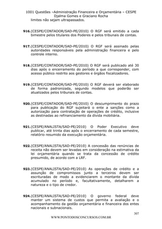 L e o n a r d o R o d r i g u e s L o u r e i 9 9 1 1 0 5 8 0 1 8 2 
1001 Questões –Administração Financeira e Orçamentária – CESPE 
Djalma Gomes e Graciano Rocha 
916. (CESPE/CONTADOR/SAD-PE/2010) O RGF será emitido a cada 
bimestre pelos titulares dos Poderes e pelos tribunais de contas. 
917. (CESPE/CONTADOR/SAD-PE/2010) O RGF será assinado pelas 
autoridades responsáveis pela administração financeira e pelo 
controle interno. 
918. (CESPE/CONTADOR/SAD-PE/2010) O RGF será publicado até 30 
dias após o encerramento do período a que corresponder, com 
acesso público restrito aos gestores e órgãos fiscalizadores. 
919. (CESPE/CONTADOR/SAD-PE/2010) O RGF deverá ser elaborado 
de forma padronizada, segundo modelos que poderão ser 
atualizados pelos tribunais de contas. 
920. (CESPE/CONTADOR/SAD-PE/2010) O descumprimento do prazo 
para publicação do RGF sujeitará o ente a sanções como a 
autorização para contratação de operações de crédito, inclusive 
as destinadas ao refinanciamento da dívida mobiliária. 
921. (CESPE/ANALISTA/SAD-PE/2010) O Poder Executivo deve 
publicar, até trinta dias após o encerramento de cada semestre, 
relatório resumido da execução orçamentária. 
922. (CESPE/ANALISTA/SAD-PE/2010) A concessão das renúncias de 
receita não devem ser levadas em consideração na estimativa da 
lei orçamentária quando se trata da concessão de crédito 
presumido, de acordo com a LRF. 
923. (CESPE/ANALISTA/SAD-PE/2010) As operações de crédito e a 
assunção de compromissos junto a terceiros devem ser 
escrituradas de modo a evidenciarem o montante da dívida 
acumulado no período e, facultativamente, detalharem a 
natureza e o tipo de credor. 
924. (CESPE/ANALISTA/SAD-PE/2010) O governo federal deve 
manter um sistema de custos que permita a avaliação e o 
acompanhamento da gestão orçamentária e financeira dos entes 
nacionais e subnacionais. 
307 
limites não sejam ultrapassados. 
WWW.PONTODOSCONCURSOS.COM.BR 
 