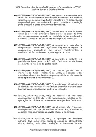 L e o n a r d o R o d r i g u e s L o u r e i 9 9 1 1 0 5 8 0 1 8 2 
1001 Questões –Administração Financeira e Orçamentária – CESPE 
Djalma Gomes e Graciano Rocha 
925. (CESPE/ANALISTA/SAD-PE/2010) As contas apresentadas pelo 
chefe do Poder Executivo devem ficar disponíveis, no exercício 
subsequente, no respectivo Poder Legislativo e no órgão técnico 
responsável pela sua elaboração, para consulta e apreciação 
pelos cidadãos e pelas instituições da sociedade. 
926. (CESPE/ANALISTA/SAD-PE/2010) Os tribunais de contas devem 
emitir parecer final conclusivo sobre contas no prazo de trinta 
dias do recebimento, se nada em contrário estiver estabelecido 
nas constituições estaduais ou nas leis orgânicas municipais. 
927. (CESPE/ANALISTA/SAD-PE/2010) A despesa e a assunção de 
compromisso devem ser registradas segundo o regime de 
competência, apurando-se, em caráter complementar, o 
resultado dos fluxos financeiros pelo regime de caixa. 
928. (CESPE/ANALISTA/SAD-PE/2010) A apuração, a evolução e a 
previsão do desempenho da RCL até o final do exercício devem 
acompanhar o relatório de gestão fiscal. 
929. (CESPE/ANALISTA/SAD-PE/2010) Os limites globais para o 
montante da dívida consolidada da União, dos estados e dos 
municípios devem ser fixados em percentual da receita corrente 
líquida para cada esfera de governo. 
930. (CESPE/ANALISTA/SAD-PE/2010) O resultado primário indica se 
as receitas não financeiras são capazes de suportar as despesas 
financeiras e as não financeiras de uma entidade. 
931. (CESPE/ANALISTA/SAD-PE/2010) As receitas não financeiras 
correspondem ao total da receita orçamentária, incluídas as das 
operações de crédito e as provenientes de superávits financeiros. 
932. (CESPE/ANALISTA/SAD-PE/2010) As despesas não financeiras 
correspondem ao total da despesa orçamentária, incluídas as 
despesas com amortização da dívida interna e da externa. 
933. (CESPE/ANALISTA/SAD-PE/2010) A apuração do resultado 
primário deve compreender todos os órgãos da administração 
direta, fundos, autarquias, fundações e empresas estatais 
308 
WWW.PONTODOSCONCURSOS.COM.BR 
 