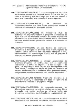 L e o n a r d o R o d r i g u e s L o u r e i 9 9 1 1 0 5 8 0 1 8 2 
1001 Questões –Administração Financeira e Orçamentária – CESPE 
Djalma Gomes e Graciano Rocha 
106. (CESPE/AGENTE/ABIN/2010) O orçamento-programa discrimina 
as despesas segundo sua natureza, dando ênfase aos fins, de 
modo a demonstrar em que e para que o governo gastará e 
quem será responsável pela execução de seus programas. 
107. (CESPE/ANALISTA/INMETRO/2007) Na elaboração do 
orçamento-programa, não deve haver preocupação quanto à 
mensuração das operações a cargo do governo. 
108. (CESPE/ANALISTA/ANS/2005) Na metodologia atual de 
elaboração do orçamento federal, o programa é constituído de 
ações que têm por finalidade combater as causas do problema 
de determinado público-alvo, devendo existir relação consistente 
de causa e efeito entre o problema a resolver e os atributos do 
programa. 
109. (CESPE/AUFC/TCU/2009) Um dos desafios do orçamento-programa 
é a definição dos produtos finais de um programa de 
trabalho. Certas atividades têm resultados intangíveis e que, 
particularmente na administração pública, não se prestam à 
medição, em termos quantitativos. 
110. (CESPE/ANALISTA/TST/2008) A principal característica do 
orçamento-programa, em contraposição com os orçamentos 
tradicionais, é a ênfase no objetivo — e não no objeto — do 
gasto. Em organizações mais simples, que desempenham uma 
única função, a indicação do objeto do gasto ou a natureza da 
despesa é suficiente para se identificar, ainda que indiretamente, 
o objetivo dos dispêndios realizados pela unidade responsável. 
111. (CESPE/ANALISTA/TCE-TO/2008) Orçamento programa é o 
orçamento clássico, confeccionado com base no orçamento do 
ano anterior e acrescido da projeção de inflação. 
112. (CESPE/ANALISTA/TST/2008) O orçamento-programa se 
diferencia do orçamento incremental pelo fato de que este último 
pressupõe uma revisão contínua da estrutura básica dos 
programas, com aumento ou diminuição dos respectivos valores. 
113. (CESPE/AUDITOR/TCU/2006) O orçamento-programa substitui 
vantajosamente o orçamento incremental visto que permite uma 
31 
WWW.PONTODOSCONCURSOS.COM.BR 
 