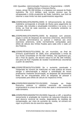 L e o n a r d o R o d r i g u e s L o u r e i 9 9 1 1 0 5 8 0 1 8 2 
1001 Questões –Administração Financeira e Orçamentária – CESPE 
Djalma Gomes e Graciano Rocha 
meses, atingir R$ 200 bilhões, e a despesa com pessoal do Poder 
Judiciário, R$ 11,5 bilhões, será correto concluir que foi 
ultrapassado o limite prudencial do Poder Judiciário, que terá de 
retornar a esse limite nos dois quadrimestres seguintes. 
950. (CESPE/ANALISTA/ANATEL/2009) O refinanciamento da dívida 
mobiliária corresponde à emissão de títulos para pagamento do 
principal, não incluídos a atualização monetária e os juros, e se 
limita, ao final de cada exercício, ao montante existente no 
exercício anterior. 
951. (CESPE/ANALISTA/ANATEL/2009) As despesas com pessoal, 
pagas à conta de despesas de exercícios anteriores, decorrentes 
de decisão administrativa ou judicial e relativas aos cinco 
exercícios anteriores, serão normalmente computadas para 
efeito de cálculo dos limites fixados para cada ente e cada um 
dos Poderes. 
952. (CESPE/TÉCNICO/TCU/2009) Se um município, ao final do 
primeiro quadrimestre de 2009, tiver ultrapassado o limite da 
sua dívida consolidada em R$ 600 milhões, isso significará que, 
até o final de agosto, ele deverá reduzi-la em R$ 200 milhões, 
sob pena de ficar impedido de receber transferências voluntárias 
a partir de setembro. 
953. (CESPE/TÉCNICO/TCU/2009) Se o aumento acentuado e 
inesperado do número de matrículas na rede pública de ensino 
obrigar a administração a efetuar a contratação de novos 
professores mediante terceirização, as despesas daí decorrentes 
terão de ser enquadradas entre as despesas de pessoal e 
computadas para efeito de cálculo do respectivo limite. 
954. (CESPE/PROCURADOR/TCE-ES/2009) Compete ao Poder 
Executivo publicar o relatório resumido da execução 
orçamentária no prazo de até trinta dias após o encerramento de 
cada bimestre. 
955. (CESPE/PROCURADOR/TCE-ES/2009) Segundo a LRF, o benefício 
concernente à ampliação de incentivo de natureza tributária da 
qual decorra renúncia de receita, dependente de medidas de 
compensação, por meio do aumento de receita, só entrará em 
vigor no primeiro dia do exercício seguinte. 
311 
WWW.PONTODOSCONCURSOS.COM.BR 
 