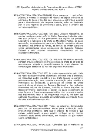 L e o n a r d o R o d r i g u e s L o u r e i 9 9 1 1 0 5 8 0 1 8 2 
1001 Questões –Administração Financeira e Orçamentária – CESPE 
Djalma Gomes e Graciano Rocha 
972. (CESPE/ANALISTA/SGA-DF/2004) Para preservar o patrimônio 
público, é vedada a aplicação da receita de capital derivada da 
alienação de bens e direitos que integram o patrimônio público 
para o financiamento de despesa corrente, salvo se destinada 
por lei aos regimes de previdência social, geral e próprio dos 
servidores públicos. 
973. (CESPE/ANALISTA/TCU/2005) Em cada unidade federativa, as 
contas prestadas pelo chefe do Poder Executivo incluirão, além 
das suas próprias, as dos presidentes dos órgãos dos poderes 
Legislativo e Judiciário e do chefe do Ministério Público, as quais 
receberão, separadamente, parecer prévio do respectivo tribunal 
de contas. No âmbito da União, as contas do Poder Judiciário 
serão apresentadas pelos presidentes do Supremo Tribunal 
Federal e dos tribunais superiores, consolidando as dos 
respectivos tribunais. 
974. (CESPE/ANALISTA/TCU/2005) Os tribunais de contas emitirão 
parecer prévio conclusivo sobre as contas no prazo de 60 dias do 
recebimento, vedado o estabelecimento de prazo diverso nas 
constituições estaduais ou nas leis orgânicas municipais. 
975. (CESPE/ANALISTA/TCU/2005) As contas apresentadas pelo chefe 
do Poder Executivo ficarão disponíveis, durante todo o exercício, 
no respectivo poder legislativo e no órgão técnico responsável 
pela sua elaboração, para consulta e apreciação pelos cidadãos e 
instituições da sociedade. A prestação de contas da União 
conterá demonstrativos do Tesouro Nacional e das agências 
financeiras oficiais de fomento, incluído o Banco Nacional de 
Desenvolvimento Econômico e Social, os quais especificam os 
empréstimos e financiamentos concedidos com recursos oriundos 
dos orçamentos fiscal e da seguridade social e, no caso das 
agências financeiras, avaliação circunstanciada do impacto fiscal 
de suas atividades no exercício. 
976. (CESPE/ANALISTA/TCU/2005) Todos os relatórios demandados 
pela Lei de Responsabilidade Fiscal para publicação serão 
previamente auditados, para que o tribunal de contas a que 
estiver jurisdicionado o ente público verifique se as normas 
atinentes estão sendo observadas, em especial as que tratam 
sobre contabilidade. 
977. (CESPE/ANALISTA/TRT-16/2005) Considere que o mandato do 
314 
WWW.PONTODOSCONCURSOS.COM.BR 
 
