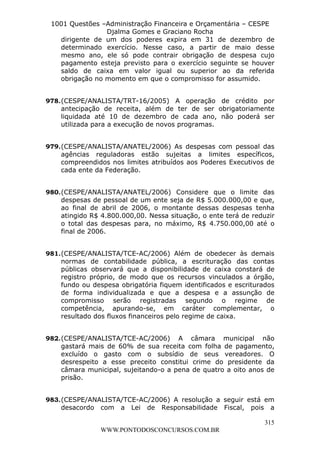 L e o n a r d o R o d r i g u e s L o u r e i 9 9 1 1 0 5 8 0 1 8 2 
1001 Questões –Administração Financeira e Orçamentária – CESPE 
Djalma Gomes e Graciano Rocha 
dirigente de um dos poderes expira em 31 de dezembro de 
determinado exercício. Nesse caso, a partir de maio desse 
mesmo ano, ele só pode contrair obrigação de despesa cujo 
pagamento esteja previsto para o exercício seguinte se houver 
saldo de caixa em valor igual ou superior ao da referida 
obrigação no momento em que o compromisso for assumido. 
978. (CESPE/ANALISTA/TRT-16/2005) A operação de crédito por 
antecipação de receita, além de ter de ser obrigatoriamente 
liquidada até 10 de dezembro de cada ano, não poderá ser 
utilizada para a execução de novos programas. 
979. (CESPE/ANALISTA/ANATEL/2006) As despesas com pessoal das 
agências reguladoras estão sujeitas a limites específicos, 
compreendidos nos limites atribuídos aos Poderes Executivos de 
cada ente da Federação. 
980. (CESPE/ANALISTA/ANATEL/2006) Considere que o limite das 
despesas de pessoal de um ente seja de R$ 5.000.000,00 e que, 
ao final de abril de 2006, o montante dessas despesas tenha 
atingido R$ 4.800.000,00. Nessa situação, o ente terá de reduzir 
o total das despesas para, no máximo, R$ 4.750.000,00 até o 
final de 2006. 
981. (CESPE/ANALISTA/TCE-AC/2006) Além de obedecer às demais 
normas de contabilidade pública, a escrituração das contas 
públicas observará que a disponibilidade de caixa constará de 
registro próprio, de modo que os recursos vinculados a órgão, 
fundo ou despesa obrigatória fiquem identificados e escriturados 
de forma individualizada e que a despesa e a assunção de 
compromisso serão registradas segundo o regime de 
competência, apurando-se, em caráter complementar, o 
resultado dos fluxos financeiros pelo regime de caixa. 
982. (CESPE/ANALISTA/TCE-AC/2006) A câmara municipal não 
gastará mais de 60% de sua receita com folha de pagamento, 
excluído o gasto com o subsídio de seus vereadores. O 
desrespeito a esse preceito constitui crime do presidente da 
câmara municipal, sujeitando-o a pena de quatro a oito anos de 
prisão. 
983. (CESPE/ANALISTA/TCE-AC/2006) A resolução a seguir está em 
desacordo com a Lei de Responsabilidade Fiscal, pois a 
315 
WWW.PONTODOSCONCURSOS.COM.BR 
 