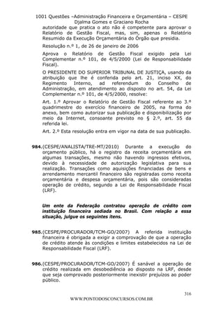 L e o n a r d o R o d r i g u e s L o u r e i 9 9 1 1 0 5 8 0 1 8 2 
1001 Questões –Administração Financeira e Orçamentária – CESPE 
Djalma Gomes e Graciano Rocha 
autoridade que pratica o ato não é competente para aprovar o 
Relatório de Gestão Fiscal, mas, sim, apenas o Relatório 
Resumido da Execução Orçamentária do Órgão que presidia. 
Resolução n.º 1, de 26 de janeiro de 2006 
Aprova o Relatório de Gestão Fiscal exigido pela Lei 
Complementar n.º 101, de 4/5/2000 (Lei de Responsabilidade 
Fiscal). 
O PRESIDENTE DO SUPERIOR TRIBUNAL DE JUSTIÇA, usando da 
atribuição que lhe é conferida pelo art. 21, inciso XX, do 
Regimento Interno, ad referendum do Conselho de 
Administração, em atendimento ao disposto no art. 54, da Lei 
Complementar n.º 101, de 4/5/2000, resolve: 
Art. 1.º Aprovar o Relatório de Gestão Fiscal referente ao 3.º 
quadrimestre do exercício financeiro de 2005, na forma do 
anexo, bem como autorizar sua publicação e disponibilização por 
meio da Internet, consoante previsto no § 2.º, art. 55 da 
referida lei. 
Art. 2.º Esta resolução entra em vigor na data de sua publicação. 
984. (CESPE/ANALISTA/TRE-MT/2010) Durante a execução do 
orçamento público, há o registro da receita orçamentária em 
algumas transações, mesmo não havendo ingressos efetivos, 
devido à necessidade de autorização legislativa para sua 
realização. Transações como aquisições financiadas de bens e 
arrendamento mercantil financeiro são registradas como receita 
orçamentária e despesa orçamentária, pois são consideradas 
operação de crédito, segundo a Lei de Responsabilidade Fiscal 
(LRF). 
Um ente da Federação contratou operação de crédito com 
instituição financeira sediada no Brasil. Com relação a essa 
situação, julgue os seguintes itens. 
985. (CESPE/PROCURADOR/TCM-GO/2007) A referida instituição 
financeira é obrigada a exigir a comprovação de que a operação 
de crédito atende às condições e limites estabelecidos na Lei de 
Responsabilidade Fiscal (LRF). 
986. (CESPE/PROCURADOR/TCM-GO/2007) É sanável a operação de 
crédito realizada em desobediência ao disposto na LRF, desde 
que seja comprovado posteriormente inexistir prejuízos ao poder 
público. 
316 
WWW.PONTODOSCONCURSOS.COM.BR 
 