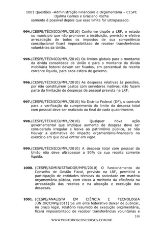 L e o n a r d o R o d r i g u e s L o u r e i 9 9 1 1 0 5 8 0 1 8 2 
1001 Questões –Administração Financeira e Orçamentária – CESPE 
Djalma Gomes e Graciano Rocha 
994. (CESPE/TÉCNICO/MPU/2010) Conforme dispõe a LRF, o estado 
ou município que não promover a instituição, previsão e efetiva 
arrecadação de todos os impostos de sua competência 
constitucional ficará impossibilitado de receber transferências 
voluntárias da União. 
995. (CESPE/TÉCNICO/MPU/2010) Os limites globais para o montante 
da dívida consolidada da União e para o montante da dívida 
mobiliária federal devem ser fixados, em percentual da receita 
corrente líquida, para cada esfera de governo. 
996. (CESPE/TÉCNICO/MPU/2010) As despesas relativas às pensões, 
por não constituírem gastos com servidores inativos, não fazem 
parte da limitação de despesas de pessoal prevista na LRF. 
997. (CESPE/TÉCNICO/MPU/2010) No Distrito Federal (DF), o controle 
para a verificação do cumprimento do limite da despesa total 
com pessoal deve ser realizado ao final de cada quadrimestre. 
998. (CESPE/TÉCNICO/MPU/2010) Qualquer nova ação 
governamental que implique aumento de despesa deve ser 
considerada irregular e lesiva ao patrimônio público, se não 
houver a estimativa do impacto orçamentário-financeiro no 
exercício em que deva entrar em vigor. 
999. (CESPE/TÉCNICO/MPU/2010) A despesa total com pessoal da 
União não deve ultrapassar a 50% da sua receita corrente 
líquida. 
1000. (CESPE/ADMINISTRADOR/MPS/2010) O funcionamento do 
Conselho de Gestão Fiscal, previsto na LRF, permitirá a 
participação de entidades técnicas da sociedade em matéria 
orçamentária pública, com vistas à melhoria da eficiência na 
arrecadação das receitas e na alocação e execução das 
despesas. 
1001. (CESPE/ANALISTA EM CIÊNCIA E TECNOLOGIA 
JÚNIOR/CNPq/2011) Se um ente federativo deixar de publicar, 
no prazo legal, relatório resumido de execução orçamentária, 
ficará impossibilitado de receber transferências voluntárias e 
318 
somente é possível depois que esse limite for ultrapassado. 
WWW.PONTODOSCONCURSOS.COM.BR 
 