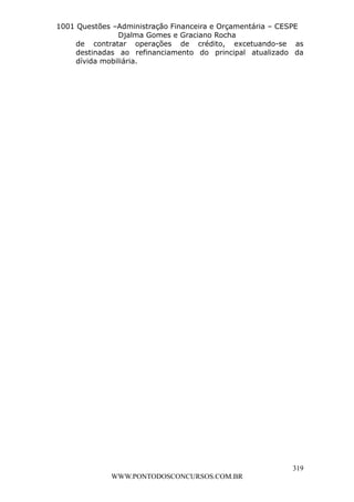 L e o n a r d o R o d r i g u e s L o u r e i 9 9 1 1 0 5 8 0 1 8 2 
1001 Questões –Administração Financeira e Orçamentária – CESPE 
Djalma Gomes e Graciano Rocha 
de contratar operações de crédito, excetuando-se as 
destinadas ao refinanciamento do principal atualizado da 
dívida mobiliária. 
319 
WWW.PONTODOSCONCURSOS.COM.BR 
 
