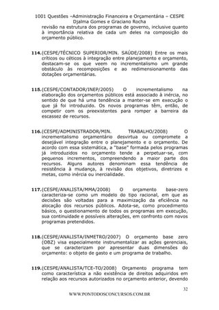 L e o n a r d o R o d r i g u e s L o u r e i 9 9 1 1 0 5 8 0 1 8 2 
1001 Questões –Administração Financeira e Orçamentária – CESPE 
Djalma Gomes e Graciano Rocha 
revisão na estrutura dos programas de governo, inclusive quanto 
à importância relativa de cada um deles na composição do 
orçamento público. 
114. (CESPE/TÉCNICO SUPERIOR/MIN. SAÚDE/2008) Entre os mais 
críticos ou céticos à integração entre planejamento e orçamento, 
destacam-se os que veem no incrementalismo um grande 
obstáculo às recomposições e ao redimensionamento das 
dotações orçamentárias. 
115. (CESPE/CONTADOR/INEP/2005) O incrementalismo na 
elaboração dos orçamentos públicos está associado à inércia, no 
sentido de que há uma tendência a manter-se em execução o 
que já foi introduzido. Os novos programas têm, então, de 
competir com os preexistentes para romper a barreira da 
escassez de recursos. 
116. (CESPE/ADMINISTRADOR/MIN. TRABALHO/2008) O 
incrementalismo orçamentário desvirtua ou compromete a 
desejável integração entre o planejamento e o orçamento. De 
acordo com essa sistemática, a “base” formada pelos programas 
já introduzidos no orçamento tende a perpetuar-se, com 
pequenos incrementos, compreendendo a maior parte dos 
recursos. Alguns autores denominam essa tendência de 
resistência à mudança, à revisão dos objetivos, diretrizes e 
metas, como inércia ou inercialidade. 
117. (CESPE/ANALISTA/MMA/2008) O orçamento base-zero 
caracteriza-se como um modelo do tipo racional, em que as 
decisões são voltadas para a maximização da eficiência na 
alocação dos recursos públicos. Adota-se, como procedimento 
básico, o questionamento de todos os programas em execução, 
sua continuidade e possíveis alterações, em confronto com novos 
programas pretendidos. 
118. (CESPE/ANALISTA/INMETRO/2007) O orçamento base zero 
(OBZ) visa especialmente instrumentalizar as ações gerenciais, 
que se caracterizam por apresentar duas dimensões do 
orçamento: o objeto de gasto e um programa de trabalho. 
119. (CESPE/ANALISTA/TCE-TO/2008) Orçamento programa tem 
como característica a não existência de direitos adquiridos em 
relação aos recursos autorizados no orçamento anterior, devendo 
32 
WWW.PONTODOSCONCURSOS.COM.BR 
 