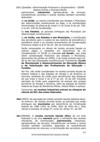 L e o n a r d o R o d r i g u e s L o u r e i 9 9 1 1 0 5 8 0 1 8 2 
1001 Questões –Administração Financeira e Orçamentária – CESPE 
Djalma Gomes e Graciano Rocha 
patrimoniais, industriais, agropecuárias, de serviços, 
transferências correntes e outras receitas também correntes, 
deduzidos: 
a) na União, os valores transferidos aos Estados e Municípios 
por determinação constitucional ou legal, e as contribuições 
mencionadas na alínea a do inciso I e no inciso II do art. 195, 
e no art. 239 da Constituição; 
b) nos Estados, as parcelas entregues aos Municípios por 
determinação constitucional; 
c) na União, nos Estados e nos Municípios, a contribuição 
dos servidores para o custeio do seu sistema de previdência e 
assistência social e as receitas provenientes da compensação 
financeira citada no § 9º do art. 201 da Constituição. 
Serão computados no cálculo da receita corrente líquida os 
valores pagos e recebidos em decorrência da Lei 
Complementar nº 87/96 (a chamada Lei Kandir, que trata 
sobre compensação financeira aos Estados e Municípios, 
decorrentes de perdas do ICMS), e do fundo previsto pelo art. 
60 do Ato das Disposições Constitucionais Transitórias (Fundo 
de Manutenção e Desenvolvimento da Educação Básica 
e de Valorização dos Profissionais da Educação – 
Fundeb). 
Por fim, não serão considerados na receita corrente líquida do 
Distrito Federal e dos Estados do Amapá e de Roraima os 
recursos recebidos da União para atendimento das despesas 
de que trata o inciso V do § 1º do art. 19 da LRF (receitas 
advindas da União para pagamento de pessoal dos antigos 
territórios do Amapá e Roraima, além do pessoal do Distrito 
Federal do Corpo de Bombeiros Militar, Polícia Militar e outros). 
Concluindo, as receitas industriais entram no cômputo do 
cálculo da RCL dos entes federados. 
860. CERTO. Na apuração da receita corrente líquida estadual deve-se 
diminuir, da receita corrente bruta, as parcelas que serão 
entregues aos municípios por decorrência da Constituição 
Federal de 1988 (25% do ICMS, 50% do IPVA etc.). Esse 
cálculo é exarado no artigo 2º, inciso IV, alínea “b”, da LRF. 
861. ERRADO. A receita corrente líquida (RCL) de um ente 
federado é, de uma maneira geral, o somatório das receitas 
tributárias, de contribuições, patrimoniais, industriais, 
agropecuárias, de serviços, transferências correntes e outras 
receitas também correntes, deduzidos as transferências 
constitucionais de recursos, a contribuição dos servidores para 
323 
WWW.PONTODOSCONCURSOS.COM.BR 
 