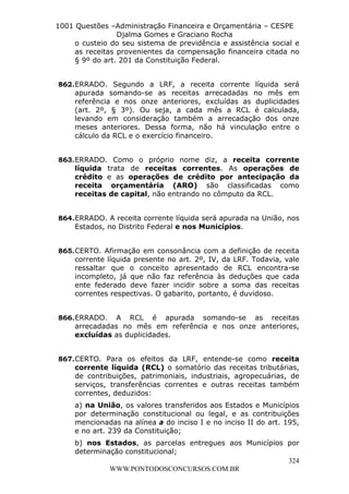 L e o n a r d o R o d r i g u e s L o u r e i 9 9 1 1 0 5 8 0 1 8 2 
1001 Questões –Administração Financeira e Orçamentária – CESPE 
Djalma Gomes e Graciano Rocha 
o custeio do seu sistema de previdência e assistência social e 
as receitas provenientes da compensação financeira citada no 
§ 9º do art. 201 da Constituição Federal. 
862. ERRADO. Segundo a LRF, a receita corrente líquida será 
apurada somando-se as receitas arrecadadas no mês em 
referência e nos onze anteriores, excluídas as duplicidades 
(art. 2º, § 3º). Ou seja, a cada mês a RCL é calculada, 
levando em consideração também a arrecadação dos onze 
meses anteriores. Dessa forma, não há vinculação entre o 
cálculo da RCL e o exercício financeiro. 
863. ERRADO. Como o próprio nome diz, a receita corrente 
líquida trata de receitas correntes. As operações de 
crédito e as operações de crédito por antecipação da 
receita orçamentária (ARO) são classificadas como 
receitas de capital, não entrando no cômputo da RCL. 
864. ERRADO. A receita corrente líquida será apurada na União, nos 
865. CERTO. Afirmação em consonância com a definição de receita 
corrente líquida presente no art. 2º, IV, da LRF. Todavia, vale 
ressaltar que o conceito apresentado de RCL encontra-se 
incompleto, já que não faz referência às deduções que cada 
ente federado deve fazer incidir sobre a soma das receitas 
correntes respectivas. O gabarito, portanto, é duvidoso. 
866. ERRADO. A RCL é apurada somando-se as receitas 
arrecadadas no mês em referência e nos onze anteriores, 
excluídas as duplicidades. 
867. CERTO. Para os efeitos da LRF, entende-se como receita 
corrente líquida (RCL) o somatório das receitas tributárias, 
de contribuições, patrimoniais, industriais, agropecuárias, de 
serviços, transferências correntes e outras receitas também 
correntes, deduzidos: 
a) na União, os valores transferidos aos Estados e Municípios 
por determinação constitucional ou legal, e as contribuições 
mencionadas na alínea a do inciso I e no inciso II do art. 195, 
e no art. 239 da Constituição; 
b) nos Estados, as parcelas entregues aos Municípios por 
determinação constitucional; 
324 
Estados, no Distrito Federal e nos Municípios. 
WWW.PONTODOSCONCURSOS.COM.BR 
 