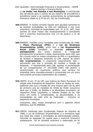 L e o n a r d o R o d r i g u e s L o u r e i 9 9 1 1 0 5 8 0 1 8 2 
1001 Questões –Administração Financeira e Orçamentária – CESPE 
Djalma Gomes e Graciano Rocha 
c) na União, nos Estados e nos Municípios, a contribuição 
dos servidores para o custeio do seu sistema de previdência e 
assistência social e as receitas provenientes da compensação 
financeira citada no § 9º do art. 201 da Constituição. 
868. ERRADO. A receita corrente líquida será apurada somando-se 
as receitas arrecadadas no mês em referência e nos onze 
anteriores, excluídas as duplicidades (art. 2º, § 3º, LRF). Esse 
período de doze meses não necessariamente é coincidente 
com o exercício financeiro/ano civil (1º de janeiro a 31 de 
dezembro). 
869. ERRADO. Trazidas como novidades pela Constituição de 1988, 
o Plano Plurianual (PPA) e a Lei de Diretrizes 
Orçamentárias (LDO), junto com a Lei Orçamentária 
Anual (LOA) compõem o chamado sistema de 
planejamento dos entes públicos. A integração 
planejamento-orçamento é dada, basicamente, pela LDO, que 
faz a ponte entre as metas constantes do PPA e o quantitativo 
de receitas e despesas presentes na LOA. Apesar de serem 
leis orçamentárias, o orçamento propriamente dito – 
documento que traz a previsão de receitas e fixação de 
despesas - é representado pela LOA, apenas. A promulgação 
da Lei Complementar nº 101/2000 (LRF) não alterou a 
caracterização do orçamento público, que sempre foi 
entendida como monodocumental e concentrado em um único 
instrumento (princípio orçamentário da unidade). 
870. CERTO. O art. 3º da LRF, que tratava do Plano Plurianual, foi 
vetado pelo Presidente da República. Entre as razões do veto, 
podemos citar que a fixação de uma mesma data (30 de abril 
do primeiro ano do mandato do Chefe do Poder executivo) 
para que a União, os Estados e os Municípios enviassem, ao 
respectivo Poder Legislativo, o referido projeto de lei, não 
levou em conta a complexidade, as peculiaridades e as 
necessidades de cada ente da Federação – inclusive os 
pequenos municípios. 
Colocamos, aqui, nossa divergência com o gabarito oficial 
definitivo, que foi ERRADO. 
871. CERTO. Instituída pela Constituição Federal de Outubro de 
1988, a Lei de Diretrizes Orçamentárias é o normativo legal 
que trata das metas e prioridades da administração pública, 
incluindo as despesas de capital para o exercício financeiro 
subsequente. Tal lei também orientará a elaboração da lei 
325 
WWW.PONTODOSCONCURSOS.COM.BR 
 