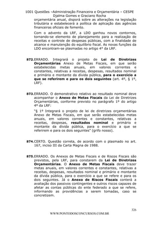 L e o n a r d o R o d r i g u e s L o u r e i 9 9 1 1 0 5 8 0 1 8 2 
1001 Questões –Administração Financeira e Orçamentária – CESPE 
Djalma Gomes e Graciano Rocha 
orçamentária anual, disporá sobre as alterações na legislação 
tributária e estabelecerá a política de aplicação das agências 
financeiras oficiais de fomento. 
Com o advento da LRF, a LDO ganhou novos contornos, 
tornando-se elemento de planejamento para a realização de 
receitas e controle de despesas públicas, com a finalidade de 
alcance e manutenção do equilíbrio fiscal. As novas funções da 
LDO encontram-se plasmadas no artigo 4° da LRF. 
872. ERRADO. Integrará o projeto de Lei de Diretrizes 
Orçamentárias Anexo de Metas Fiscais, em que serão 
estabelecidas metas anuais, em valores correntes e 
constantes, relativas a receitas, despesas, resultados nominal 
e primário e montante da dívida pública, para o exercício a 
que se referirem e para os dois seguintes (art. 4º, § 1º, 
LRF). 
873. ERRADO. O demonstrativo relativo ao resultado nominal deve 
acompanhar o Anexo de Metas Fiscais da Lei de Diretrizes 
Orçamentárias, conforme previsto no parágrafo 1º do artigo 
4º da LRF: 
“§ 1º Integrará o projeto de lei de diretrizes orçamentárias 
Anexo de Metas Fiscais, em que serão estabelecidas metas 
anuais, em valores correntes e constantes, relativas a 
receitas, despesas, resultados nominal e primário e 
montante da dívida pública, para o exercício a que se 
referirem e para os dois seguintes” (grifo nosso). 
874. CERTO. Questão correta, de acordo com o plasmado no art. 
875. ERRADO. Os Anexos de Metas Fiscais e de Riscos Fiscais são 
previstos, pela LRF, para constarem da Lei de Diretrizes 
Orçamentárias. O Anexo de Metas Fiscais deve trazer 
metas anuais, em valores correntes e constantes, relativas a 
receitas, despesas, resultados nominal e primário e montante 
da dívida pública, para o exercício a que se refere e para os 
dois seguintes. Já o Anexo de Riscos Fiscais conterá a 
avaliação dos passivos contingentes e outros riscos capazes de 
afetar as contas públicas do ente federado a que se refere, 
informando as providências a serem tomadas, caso se 
concretizem. 
326 
167, inciso III da Carta Magna de 1988. 
WWW.PONTODOSCONCURSOS.COM.BR 
 