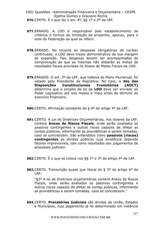 L e o n a r d o R o d r i g u e s L o u r e i 9 9 1 1 0 5 8 0 1 8 2 
1001 Questões –Administração Financeira e Orçamentária – CESPE 
Djalma Gomes e Graciano Rocha 
877. ERRADO. A LDO é responsável pelo estabelecimento de 
critérios e formas de limitação de empenho, apenas, para o 
ente da Federação ao qual se referir. 
878. ERRADO. No tocante às despesas obrigatórias de caráter 
continuado, a LDO deve trazer demonstrativo da sua margem 
de expansão. Tais despesas devem ser acompanhadas de 
comprovação de que as mesmas não afetarão as metas de 
resultados fiscais previstas no Anexo de Metas Fiscais da LDO. 
879. ERRADO. O art. 3º da LRF, que tratava do Plano Plurianual, foi 
vetado pelo Presidente da República. No caso, o Ato das 
Disposições Constitucionais Transitórias (ADCT) 
determina que o projeto de lei da LDO deve ser enviado ao 
Poder Legislativo até oito meses e meio antes do término do 
exercício financeiro. 
881. CERTO. A Lei de Diretrizes Orçamentárias, nos dizeres da LRF, 
conterá Anexo de Riscos Fiscais, onde serão avaliados os 
passivos contingentes e outros riscos capazes de afetar as 
contas públicas, informando as providências a serem tomadas, 
caso se concretizem. São entendidos como passivos (riscos) 
contingentes as dívidas públicas cuja existência depende 
fatores imprevisíveis, tais como resultados dos julgamentos de 
processos judiciais. 
882. CERTO. É o que se coloca nos §§ 1º e 3º do artigo 4º da LRF. 
883. CERTO. Transcrição quase que literal do § 3º do artigo 4º da 
LRF: 
“§3º A lei de diretrizes orçamentárias conterá Anexo de Riscos 
Fiscais, onde serão avaliados os passivos contingentes e 
outros riscos capazes de afetar as contas públicas, informando 
as providências a serem tomadas, caso se concretizem.” 
884. CERTO. Precatórios Judiciais são dívidas da União, Estados 
e Municípios, cujo pagamento já foi determinado em instância 
327 
876. CERTO. É o que diz o art. 4º, §§ 1º e 2º da LRF. 
880. CERTO. Afirmação constante do § 4º do artigo 4º da LRF. 
WWW.PONTODOSCONCURSOS.COM.BR 
 