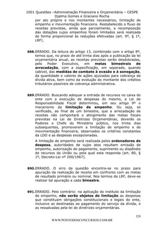 L e o n a r d o R o d r i g u e s L o u r e i 9 9 1 1 0 5 8 0 1 8 2 
1001 Questões –Administração Financeira e Orçamentária – CESPE 
Djalma Gomes e Graciano Rocha 
por ato próprio e nos montantes necessários, limitação de 
empenho e movimentação financeira. Restabelecido o fluxo de 
receitas previstas, ainda que parcialmente, a recomposição 
das dotações cujos empenhos foram limitados será realizada 
de forma proporcional às reduções efetivadas (art. 9º, § 1º, 
LRF). 
888. ERRADO. Da leitura do artigo 13, combinado com o artigo 8º, 
temos que, no prazo de até trinta dias após a publicação da lei 
orçamentária anual, as receitas previstas serão desdobradas, 
pelo Poder Executivo, em metas bimestrais de 
arrecadação, com a especificação, em separado, quando 
cabível, das medidas de combate à evasão e à sonegação, 
da quantidade e valores de ações ajuizadas para cobrança da 
dívida ativa, bem como da evolução do montante dos créditos 
tributários passíveis de cobrança administrativa. 
889. ERRADO. Buscando adequar a entrada de recursos no caixa do 
ente com a execução de despesas do mesmo, a Lei de 
Responsabilidade Fiscal determinou, em seu artigo 9º o 
mecanismo da limitação de empenho. Ou seja, se 
verificado, ao final de um bimestre, que a arrecadação de 
receitas não comportará o atingimento das metas fiscais 
previstas na Lei de Diretrizes Orçamentárias, deverão os 
Poderes e Chefe do Ministério público, nos trinta dias 
subsequentes, promoverem a limitação de empenho e de 
movimentação financeira, observados os critérios constantes 
da LDO e as despesas excepcionadas. 
A limitação de empenho será realizada pelos ordenadores de 
despesa, autoridades de cujos atos resultam emissão de 
empenho, autorização de pagamento, suprimento ou dispêndio 
de recursos da União ou pela qual esta responda (art. 80, § 
1º, Decreto-Lei nº 200/1967). 
890. ERRADO. O erro da questão encontra-se no prazo para 
apuração da realização de receita em confronto com as metas 
de resultado primário ou nominal. Nos termos da LRF, deve-se 
realizar tal apuração a cada bimestre. 
891. ERRADO. Pelo contrário: na aplicação do instituto da limitação 
de empenho, não serão objetos de limitação as despesas 
que constituam obrigações constitucionais e legais do ente, 
inclusive as destinadas ao pagamento do serviço da dívida, e 
as ressalvadas pela lei de diretrizes orçamentárias. 
329 
WWW.PONTODOSCONCURSOS.COM.BR 
 