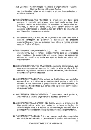 L e o n a r d o R o d r i g u e s L o u r e i 9 9 1 1 0 5 8 0 1 8 2 
1001 Questões –Administração Financeira e Orçamentária – CESPE 
Djalma Gomes e Graciano Rocha 
ser justificadas todas as atividades a serem desenvolvidas no 
exercício corrente. 
120. (CESPE/TÉCNICO/TRE-MG/2008) O orçamento de base zero 
envolve o controle operacional pelo qual cada gestor deve 
justificar todas as solicitações de dotações orçamentárias em 
detalhes, a partir do ponto zero, para serem avaliadas por 
análises sistemáticas e classificadas por ordem de importância 
em diferentes etapas operacionais. 
121. (CESPE/AGENTE/ABIN/2010) O orçamento de base zero tem a 
grande vantagem de permitir a elaboração de proposta 
orçamentária por meio de processo mais célere e menos oneroso 
para os órgãos públicos. 
122. (CESPE/ANALISTA/INMETRO/2007) No orçamento de 
desempenho, que é voltado especialmente para as avaliações 
dos resultados do orçamento em curso, todos os programas 
devem ser justificados cada vez que se inicia um novo ciclo 
orçamentário. 
123. (CESPE/INSPETOR/TCE-RN/2009) O orçamento participativo, que 
apresenta vantagens inegáveis do ponto de vista da alocação de 
recursos segundo as demandas sociais existentes, não é utilizado 
no âmbito do governo federal. 
124. (CESPE/ACE/TCU/2007) Em defesa da legitimidade das decisões 
comunitárias, atribui-se ao orçamento participativo o mérito de 
conferir maior fidelidade à programação de investimentos, ao 
contrário da flexibilidade que caracteriza o processo convencional 
de programação. 
125. (CESPE/ANALISTA/SAD-PE/2009) O orçamento participativo é, 
126. (CESPE/AGENTE/ABIN/2010) No Brasil, vigora o orçamento do 
tipo participativo, visto que todos os poderes e órgãos da 
administração direta e alguns da administração indireta têm a 
prerrogativa de elaborar suas próprias propostas orçamentárias. 
127. (CESPE/ACE/TCU/2008) Entre as maiores restrições apontadas 
em relação ao chamado orçamento participativo, destacam-se a 
33 
atualmente, a técnica orçamentária adotada pela União. 
WWW.PONTODOSCONCURSOS.COM.BR 
 