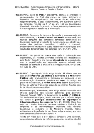 L e o n a r d o R o d r i g u e s L o u r e i 9 9 1 1 0 5 8 0 1 8 2 
1001 Questões –Administração Financeira e Orçamentária – CESPE 
Djalma Gomes e Graciano Rocha 
892. ERRADO. Cabe ao Poder Executivo, apenas, a avaliação e 
demonstração, no final dos meses de maio, setembro e 
fevereiro, do cumprimento das metas fiscais referentes, 
respectivamente, a cada quadrimestre, em audiência pública 
na comissão referida no § 1º do art. 166 da Constituição 
(Comissão Mista de Orçamento e Finanças) ou equivalente nas 
Casas Legislativas estaduais e municipais. 
893. ERRADO. No prazo de noventa dias após o encerramento de 
cada semestre, o Banco Central do Brasil apresentará, em 
reunião conjunta das comissões temáticas pertinentes do 
Congresso Nacional, avaliação do cumprimento dos objetivos e 
metas das políticas monetária, creditícia e cambial, 
evidenciando o impacto e o custo fiscal de suas operações e os 
resultados demonstrados nos balanços (art. 9º, § 5º, LRF). 
894. ERRADO. No prazo de trinta dias após a publicação dos 
orçamentos, as receitas previstas deverão ser desdobradas 
pelo Poder Executivo em metas bimestrais de arrecadação, 
com a especificação em separado, quando cabível, das 
medidas de combate à evasão e à sonegação (art. 8º c/c art. 
13, tudo da LRF). 
895. ERRADO. O parágrafo 3º do artigo 9º da LRF afirma que, no 
caso de os Poderes Legislativo e Judiciário e o Ministério 
Público não promoverem a limitação de empenho e de 
movimentação financeira, prevista no caput do artigo, no 
prazo lá estabelecido, o Poder Executivo estará autorizado a 
limitar os valores financeiros segundo os critérios fixados pela 
lei de diretrizes orçamentárias. 
Pontuamos que, atualmente, este artigo encontra-se com sua 
eficácia suspensa pela cautelar concedida pelo Supremo 
Tribunal Federal (STF), no julgamento da ADIN nº 2238-5. 
Tal medida foi outorgada, tendo em vista que o referido artigo 
vai contra o princípio constitucional da separação e 
interdependência dos poderes (art. 2º, CF/88). Claro fica 
que, se o Poder Executivo pudesse efetivar a limitação de 
empenho e de movimentação financeira dos Poderes 
Legislativo e Judiciário e do Ministério Público, ficaria 
evidenciada a ingerência de um Poder sobre o outro, ato este 
considerado inconstitucional pelo STF. 
Tendo em vista que o STF apenas concedeu uma cautelar, 
suspendendo a eficácia do referido parágrafo, ele ainda não foi 
330 
WWW.PONTODOSCONCURSOS.COM.BR 
 