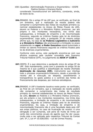 L e o n a r d o R o d r i g u e s L o u r e i 9 9 1 1 0 5 8 0 1 8 2 
1001 Questões –Administração Financeira e Orçamentária – CESPE 
Djalma Gomes e Graciano Rocha 
considerado inconstitucional em definitivo, constando, ainda, 
do texto da lei. 
896. ERRADO. Diz o artigo 9º da LRF que, se verificado, ao final de 
um bimestre, que a realização da receita poderá não 
comportar o cumprimento das metas de resultado primário ou 
nominal estabelecidas no Anexo de Metas Fiscais da LDO, 
devem os Poderes e o Ministério Público promover, por ato 
próprio e nos montantes necessários, nos trinta dias 
subsequentes, a limitação de empenho e de movimentação 
financeira, segundo os critérios fixados pela lei de diretrizes 
orçamentárias. Logo após, o parágrafo 3º do mesmo artigo 
afirma que, no caso de os Poderes Legislativo e Judiciário 
e o Ministério Público não promoverem a limitação no prazo 
estabelecido no caput, o Poder Executivo estará autorizado a 
limitar os valores financeiros segundo os critérios fixados pela 
lei de diretrizes orçamentárias. 
Conforme visto acima, este parágrafo encontra-se com sua 
eficácia suspensa pela cautelar concedida pelo Supremo 
Tribunal Federal (STF), no julgamento da ADIN nº 2238-5. 
897. CERTO. É o que determina o parágrafo único do artigo 8º da 
LRF. Este mandamento, junto com o presente no artigo 50 da 
mesma lei é que justifica a classificação da receita chamada 
destinação de recursos (DR), instrumento que interliga 
todo o processo orçamentário-financeiro, desde a previsão da 
receita até a execução da despesa, possibilitando a 
transparência no gasto público e o controle das fontes de 
financiamento das despesas, por motivos estratégicos. 
898. ERRADO. A LRF é bastante taxativa neste ponto: se verificado, 
ao final de um bimestre, que a realização da receita poderá 
não comportar o cumprimento das metas de resultado 
primário ou nominal estabelecidas no Anexo de Metas Fiscais 
da LDO, devem os Poderes e o Ministério Público promover, 
por ato próprio e nos montantes necessários, nos trinta dias 
subsequentes, a limitação de empenho e de movimentação 
financeira, segundo os critérios fixados pela lei de diretrizes 
orçamentárias. Ou seja, a limitação de empenho e de 
movimentação financeira não é uma faculdade dada pela LRF 
aos entes políticos, no caso de frustração de receita: é uma 
obrigação a ser cumprida, sob pena de multa de trinta por 
cento dos vencimentos anuais do agente que lhe der causa; 
multa esta a ser aplicada pelo respectivo Tribunal de Contas 
(art. 5º, I, Lei nº 10.028/2001 – Lei de Crimes Fiscais). 
331 
WWW.PONTODOSCONCURSOS.COM.BR 
 