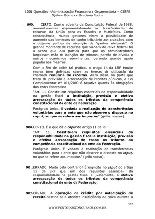 L e o n a r d o R o d r i g u e s L o u r e i 9 9 1 1 0 5 8 0 1 8 2 
1001 Questões –Administração Financeira e Orçamentária – CESPE 
Djalma Gomes e Graciano Rocha 
899. CERTO. Com o advento da Constituição Federal de 1988, 
aumentaram-se exponencialmente as transferências de 
recursos da União para os Estados e Municípios. Como 
consequência, muitos gestores viram a possibilidade de 
aumento das benesses de cunho tributário aos cidadãos, com 
o objetivo político de obtenção de “ganhos eleitorais”. O 
grande montante de recursos que vinham do caixa federal foi 
a senha que deu partida para que os administradores 
lançassem mão de isenções de tributos, perdão de dívidas e 
outros mecanismos semelhantes, gerando grande apoio 
popular aos mesmos. 
Com o fim de coibir tal prática, o artigo 14 da LRF trouxe 
regras bem definidas sobre as formas de utilização da 
chamada renúncia de receitas. Além disso, na parte que 
trata de previsão e arrecadação de receitas públicas, a Lei 
Complementar nº 101/2000 é taxativa quanto às obrigações 
dos entes federados: 
“Art. 11. Constituem requisitos essenciais da responsabilidade 
na gestão fiscal a instituição, previsão e efetiva 
arrecadação de todos os tributos da competência 
constitucional do ente da Federação. 
Parágrafo único. É vedada a realização de transferências 
voluntárias para o ente que não observe o disposto no 
caput, no que se refere aos impostos” (grifos nossos). 
“Art. 11. Constituem requisitos essenciais da 
responsabilidade na gestão fiscal a instituição, previsão 
e efetiva arrecadação de todos os tributos da 
competência constitucional do ente da Federação. 
Parágrafo único. É vedada a realização de transferências 
voluntárias para o ente que não observe o disposto no caput, 
no que se refere aos impostos” (grifo nosso). 
901. ERRADO. Muito pelo contrário! É explícito no caput do artigo 
11 da LRF que um dos requisitos essenciais da 
responsabilidade na gestão fiscal é, justamente, a efetiva 
arrecadação de todos os tributos da competência 
constitucional do ente da Federação. 
902. ERRADO. A operação de crédito por antecipação de 
receita destina-se a atender insuficiência de caixa durante o 
332 
900. CERTO. É o que diz o caput do artigo 11 da lei: 
WWW.PONTODOSCONCURSOS.COM.BR 
 