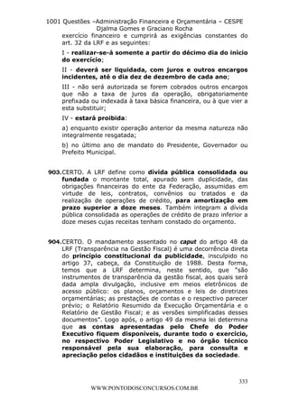 L e o n a r d o R o d r i g u e s L o u r e i 9 9 1 1 0 5 8 0 1 8 2 
1001 Questões –Administração Financeira e Orçamentária – CESPE 
Djalma Gomes e Graciano Rocha 
exercício financeiro e cumprirá as exigências constantes do 
art. 32 da LRF e as seguintes: 
I - realizar-se-á somente a partir do décimo dia do início 
do exercício; 
II - deverá ser liquidada, com juros e outros encargos 
incidentes, até o dia dez de dezembro de cada ano; 
III - não será autorizada se forem cobrados outros encargos 
que não a taxa de juros da operação, obrigatoriamente 
prefixada ou indexada à taxa básica financeira, ou à que vier a 
esta substituir; 
IV - estará proibida: 
a) enquanto existir operação anterior da mesma natureza não 
integralmente resgatada; 
b) no último ano de mandato do Presidente, Governador ou 
Prefeito Municipal. 
903. CERTO. A LRF define como dívida pública consolidada ou 
fundada o montante total, apurado sem duplicidade, das 
obrigações financeiras do ente da Federação, assumidas em 
virtude de leis, contratos, convênios ou tratados e da 
realização de operações de crédito, para amortização em 
prazo superior a doze meses. Também integram a dívida 
pública consolidada as operações de crédito de prazo inferior a 
doze meses cujas receitas tenham constado do orçamento. 
904. CERTO. O mandamento assentado no caput do artigo 48 da 
LRF (Transparência na Gestão Fiscal) é uma decorrência direta 
do princípio constitucional da publicidade, insculpido no 
artigo 37, cabeça, da Constituição de 1988. Desta forma, 
temos que a LRF determina, neste sentido, que “são 
instrumentos de transparência da gestão fiscal, aos quais será 
dada ampla divulgação, inclusive em meios eletrônicos de 
acesso público: os planos, orçamentos e leis de diretrizes 
orçamentárias; as prestações de contas e o respectivo parecer 
prévio; o Relatório Resumido da Execução Orçamentária e o 
Relatório de Gestão Fiscal; e as versões simplificadas desses 
documentos”. Logo após, o artigo 49 da mesma lei determina 
que as contas apresentadas pelo Chefe do Poder 
Executivo fiquem disponíveis, durante todo o exercício, 
no respectivo Poder Legislativo e no órgão técnico 
responsável pela sua elaboração, para consulta e 
apreciação pelos cidadãos e instituições da sociedade. 
333 
WWW.PONTODOSCONCURSOS.COM.BR 
 