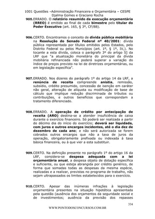 L e o n a r d o R o d r i g u e s L o u r e i 9 9 1 1 0 5 8 0 1 8 2 
1001 Questões –Administração Financeira e Orçamentária – CESPE 
Djalma Gomes e Graciano Rocha 
905. ERRADO. O relatório resumido da execução orçamentária 
(RREO) é emitido ao final de cada bimestre pelo titular do 
Poder Executivo (art. 165, § 3º, CF/88). 
906. CERTO. Encontramos o conceito de dívida pública mobiliária 
na Resolução do Senado Federal nº 40/2001: dívida 
pública representada por títulos emitidos pelos Estados, pelo 
Distrito Federal ou pelos Municípios (art. 1º, § 1º, IV,). No 
tocante a esta dívida, coloca o parágrafo 3º do artigo 5] da 
LRF que “a atualização monetária do principal da dívida 
mobiliária refinanciada não poderá superar a variação do 
índice de preços previsto na lei de diretrizes orçamentárias, ou 
em legislação específica”. 
907. ERRADO. Nos dizeres do parágrafo 1º do artigo 14 da LRF, a 
renúncia de receita compreende anistia, remissão, 
subsídio, crédito presumido, concessão de isenção em caráter 
não geral, alteração de alíquota ou modificação de base de 
cálculo que implique redução discriminada de tributos ou 
contribuições, e outros benefícios que correspondam a 
tratamento diferenciado. 
908. ERRADO. A operação de crédito por antecipação de 
receita (ARO) destina-se a atender insuficiência de caixa 
durante o exercício financeiro. Só poderá ser realizada a partir 
do décimo dia do início do exercício; deverá ser liquidada, 
com juros e outros encargos incidentes, até o dia dez de 
dezembro de cada ano; e não será autorizada se forem 
cobrados outros encargos que não a taxa de juros da 
operação, obrigatoriamente prefixada ou indexada à taxa 
básica financeira, ou à que vier a esta substituir. 
909. CERTO. Na definição presente no parágrafo 1º do artigo 16 da 
LRF, considera-se despesa adequada com a lei 
orçamentária anual, a despesa objeto de dotação específica 
e suficiente, ou que esteja abrangida por crédito genérico, de 
forma que somadas todas as despesas da mesma espécie, 
realizadas e a realizar, previstas no programa de trabalho, não 
sejam ultrapassados os limites estabelecidos para o exercício. 
910. CERTO. Apesar das inúmeras infrações à legislação 
orçamentária presentes na situação hipotética apresentada 
pela questão (ausência dos orçamentos da seguridade social e 
de investimentos; ausência da previsão dos repasses 
334 
WWW.PONTODOSCONCURSOS.COM.BR 
 