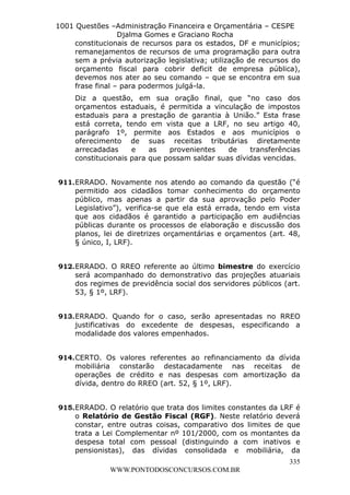 L e o n a r d o R o d r i g u e s L o u r e i 9 9 1 1 0 5 8 0 1 8 2 
1001 Questões –Administração Financeira e Orçamentária – CESPE 
Djalma Gomes e Graciano Rocha 
constitucionais de recursos para os estados, DF e municípios; 
remanejamentos de recursos de uma programação para outra 
sem a prévia autorização legislativa; utilização de recursos do 
orçamento fiscal para cobrir deficit de empresa pública), 
devemos nos ater ao seu comando – que se encontra em sua 
frase final – para podermos julgá-la. 
Diz a questão, em sua oração final, que “no caso dos 
orçamentos estaduais, é permitida a vinculação de impostos 
estaduais para a prestação de garantia à União.” Esta frase 
está correta, tendo em vista que a LRF, no seu artigo 40, 
parágrafo 1º, permite aos Estados e aos municípios o 
oferecimento de suas receitas tributárias diretamente 
arrecadadas e as provenientes de transferências 
constitucionais para que possam saldar suas dívidas vencidas. 
911. ERRADO. Novamente nos atendo ao comando da questão (“é 
permitido aos cidadãos tomar conhecimento do orçamento 
público, mas apenas a partir da sua aprovação pelo Poder 
Legislativo”), verifica-se que ela está errada, tendo em vista 
que aos cidadãos é garantido a participação em audiências 
públicas durante os processos de elaboração e discussão dos 
planos, lei de diretrizes orçamentárias e orçamentos (art. 48, 
§ único, I, LRF). 
912. ERRADO. O RREO referente ao último bimestre do exercício 
será acompanhado do demonstrativo das projeções atuariais 
dos regimes de previdência social dos servidores públicos (art. 
53, § 1º, LRF). 
913. ERRADO. Quando for o caso, serão apresentadas no RREO 
justificativas do excedente de despesas, especificando a 
modalidade dos valores empenhados. 
914. CERTO. Os valores referentes ao refinanciamento da dívida 
mobiliária constarão destacadamente nas receitas de 
operações de crédito e nas despesas com amortização da 
dívida, dentro do RREO (art. 52, § 1º, LRF). 
915. ERRADO. O relatório que trata dos limites constantes da LRF é 
o Relatório de Gestão Fiscal (RGF). Neste relatório deverá 
constar, entre outras coisas, comparativo dos limites de que 
trata a Lei Complementar nº 101/2000, com os montantes da 
despesa total com pessoal (distinguindo a com inativos e 
pensionistas), das dívidas consolidada e mobiliária, da 
335 
WWW.PONTODOSCONCURSOS.COM.BR 
 