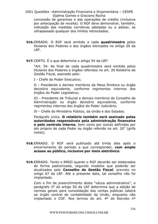 L e o n a r d o R o d r i g u e s L o u r e i 9 9 1 1 0 5 8 0 1 8 2 
1001 Questões –Administração Financeira e Orçamentária – CESPE 
Djalma Gomes e Graciano Rocha 
concessão de garantias e das operações de crédito (inclusive 
por antecipação de receita). O RGF deve demonstrar, também, 
indicação das medidas corretivas adotadas ou a adotar, se 
ultrapassado qualquer dos limites retrocitados. 
916. ERRADO. O RGF será emitido a cada quadrimestre pelos 
titulares dos Poderes e dos órgãos elencados no artigo 20 da 
LRF. 
“Art. 54. Ao final de cada quadrimestre será emitido pelos 
titulares dos Poderes e órgãos referidos no art. 20 Relatório de 
Gestão Fiscal, assinado pelo: 
I - Chefe do Poder Executivo; 
II - Presidente e demais membros da Mesa Diretora ou órgão 
decisório equivalente, conforme regimentos internos dos 
órgãos do Poder Legislativo; 
III - Presidente de Tribunal e demais membros de Conselho de 
Administração ou órgão decisório equivalente, conforme 
regimentos internos dos órgãos do Poder Judiciário; 
IV - Chefe do Ministério Público, da União e dos Estados. 
Parágrafo único. O relatório também será assinado pelas 
autoridades responsáveis pela administração financeira 
e pelo controle interno, bem como por outras definidas por 
ato próprio de cada Poder ou órgão referido no art. 20” (grifo 
nosso). 
918. ERRADO. O RGF será publicado até trinta dias após o 
encerramento do período a que corresponder, com amplo 
acesso ao público, inclusive por meio eletrônico. 
919. ERRADO. Tanto o RREO quanto o RGF deverão ser elaborados 
de forma padronizada, segundo modelos que poderão ser 
atualizados pelo Conselho de Gestão Fiscal, previsto no 
artigo 67 da LRF. Até a presente data, tal conselho não foi 
implantado. 
Com o fim de preenchimento deste “vácuo administrativo”, o 
parágrafo 2º do artigo 50 da LRF determina que a edição de 
normas gerais para consolidação das contas públicas caberá 
ao órgão central de contabilidade da União, enquanto não 
implantado o CGF. Nos termos do art. 4º do Decreto nº 
336 
917. CERTO. É o que determina o artigo 54 da LRF: 
WWW.PONTODOSCONCURSOS.COM.BR 
 