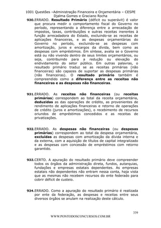 L e o n a r d o R o d r i g u e s L o u r e i 9 9 1 1 0 5 8 0 1 8 2 
1001 Questões –Administração Financeira e Orçamentária – CESPE 
Djalma Gomes e Graciano Rocha 
930. ERRADO. Resultado Primário (déficit ou superávit) é valor 
que procura medir o comportamento fiscal do Governo no 
período, representando a diferença entre a arrecadação de 
impostos, taxas, contribuições e outras receitas inerentes à 
função arrecadadora do Estado, excluindo-se as receitas de 
aplicações financeiras, e as despesas orçamentárias do 
Governo no período, excluindo-se as despesas com 
amortização, juros e encargos da dívida, bem como as 
despesas com empréstimos. Em síntese, avalia se o Governo 
está ou não vivendo dentro de seus limites orçamentários, ou 
seja, contribuindo para a redução ou elevação do 
endividamento do setor público. Em outras palavras, o 
resultado primário traduz se as receitas primárias (não 
financeiras) são capazes de suportar as despesas primárias 
(não financeiras). O resultado primário também é 
compreendido como a diferença entre as receitas não 
financeiras e as despesas não financeiras. 
931. ERRADO. As receitas não financeiras (ou receitas 
primárias) correspondem ao total da receita orçamentária, 
deduzidas as das operações de crédito, as provenientes de 
rendimento de aplicações financeiras e retorno de operações 
de crédito (juros e amortizações), o recebimento de recursos 
oriundos de empréstimos concedidos e as receitas de 
privatizações. 
932. ERRADO. As despesas não financeiras (ou despesas 
primárias) correspondem ao total da despesa orçamentária, 
excluídas as despesas com amortização da dívida interna e 
da externa, com a aquisição de títulos de capital integralizado 
e as despesas com concessão de empréstimos com retorno 
garantido. 
933. CERTO. A apuração do resultado primário deve compreender 
todos os órgãos da administração direta, fundos, autarquias, 
fundações e empresas estatais dependentes. As empresas 
estatais não dependentes não entram nessa conta, haja vista 
que as mesmas não recebem recursos do ente federado para 
cobrir déficit de custeio. 
934. ERRADO. Como a apuração do resultado primário é realizada 
por ente da federação, as despesas e receitas entre seus 
diversos órgãos se anulam na realização deste cálculo. 
339 
WWW.PONTODOSCONCURSOS.COM.BR 
 