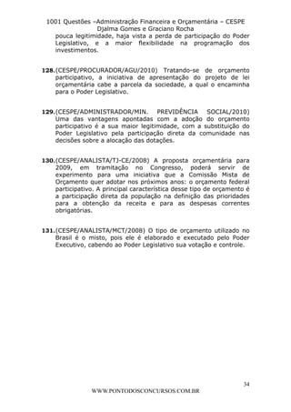L e o n a r d o R o d r i g u e s L o u r e i 9 9 1 1 0 5 8 0 1 8 2 
1001 Questões –Administração Financeira e Orçamentária – CESPE 
Djalma Gomes e Graciano Rocha 
pouca legitimidade, haja vista a perda de participação do Poder 
Legislativo, e a maior flexibilidade na programação dos 
investimentos. 
128. (CESPE/PROCURADOR/AGU/2010) Tratando-se de orçamento 
participativo, a iniciativa de apresentação do projeto de lei 
orçamentária cabe a parcela da sociedade, a qual o encaminha 
para o Poder Legislativo. 
129. (CESPE/ADMINISTRADOR/MIN. PREVIDÊNCIA SOCIAL/2010) 
Uma das vantagens apontadas com a adoção do orçamento 
participativo é a sua maior legitimidade, com a substituição do 
Poder Legislativo pela participação direta da comunidade nas 
decisões sobre a alocação das dotações. 
130. (CESPE/ANALISTA/TJ-CE/2008) A proposta orçamentária para 
2009, em tramitação no Congresso, poderá servir de 
experimento para uma iniciativa que a Comissão Mista de 
Orçamento quer adotar nos próximos anos: o orçamento federal 
participativo. A principal característica desse tipo de orçamento é 
a participação direta da população na definição das prioridades 
para a obtenção da receita e para as despesas correntes 
obrigatórias. 
131. (CESPE/ANALISTA/MCT/2008) O tipo de orçamento utilizado no 
Brasil é o misto, pois ele é elaborado e executado pelo Poder 
Executivo, cabendo ao Poder Legislativo sua votação e controle. 
34 
WWW.PONTODOSCONCURSOS.COM.BR 
 