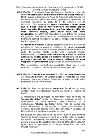L e o n a r d o R o d r i g u e s L o u r e i 9 9 1 1 0 5 8 0 1 8 2 
1001 Questões –Administração Financeira e Orçamentária – CESPE 
Djalma Gomes e Graciano Rocha 
935. ERRADO. O resultado fiscal do Governo, também conhecido 
como Necessidades de Financiamento do Setor Público - 
NFSP, avalia o desempenho fiscal da Administração Pública em 
um determinado período de tempo, geralmente dentro de um 
exercício financeiro, ou seja, de 1º de janeiro a 31 de 
dezembro. Este instrumento apura o montante de recursos 
que o Setor Público não-financeiro necessita captar 
junto ao setor financeiro interno e/ou externo, além de 
suas receitas fiscais, para fazer face aos seus 
dispêndios. As NFSP correspondem a um déficit nas contas 
do governo. Este déficit pode ser visualizado sob o enfoque 
financeiro (déficit financeiro) ou sob o enfoque não-financeiro 
(déficit primário). 
O resultado nominal é obtido acrescentando-se ao resultado 
primário os valores pagos e recebidos de juros nominais 
junto ao sistema financeiro, o setor privado não-financeiro e o 
resto do mundo. Deste modo, este resultado indica, 
efetivamente, o montante de recursos que o setor público 
necessitou captar junto ao sistema financeiro, ao setor 
privado e ao resto do mundo para a realização de suas 
despesas orçamentárias (capacidade de endividamento). 
Mas o resultado nominal não possibilita inferir que o ente 
federado cumpriu ou não os limites impostos pela LRF. 
936. ERRADO. O resultado nominal é obtido acrescentando-se 
ao resultado primário os valores pagos e recebidos de juros 
nominais junto ao sistema financeiro, o setor privado não-financeiro 
937. ERRADO. Para se apurara o resultado fiscal de um ente 
existem duas metodologias: “acima da linha” e “abaixo da 
linha”. 
A metodologia de apuração do resultado fiscal chamada de 
“acima da linha” utiliza os dados de receitas, custeio e 
investimento do ente federado para calculá-lo. Já a 
metodologia “abaixo da linha” lança mão de saldos dos 
Ativos Financeiros e Obrigações do ente para calcular a 
variação da Dívida Líquida entre dois períodos. A variação da 
Dívida Líquida é igual ao resultado nominal. 
No cálculo do resultado fiscal do setor público pelo método 
“acima da linha”, como fazer para se levantar todos os dados, 
de forma tempestiva, de receitas arrecadadas, gastos de 
custeio e gastos de investimento, para se obter tal resultado? 
Quem teria a capacidade e tecnologia disponível para esta 
missão hercúlea? 
340 
e o resto do mundo. 
WWW.PONTODOSCONCURSOS.COM.BR 
 