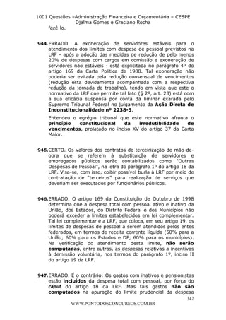 L e o n a r d o R o d r i g u e s L o u r e i 9 9 1 1 0 5 8 0 1 8 2 
1001 Questões –Administração Financeira e Orçamentária – CESPE 
Djalma Gomes e Graciano Rocha 
342 
WWW.PONTODOSCONCURSOS.COM.BR 
fazê-lo. 
944. ERRADO. A exoneração de servidores estáveis para o 
atendimento dos limites com despesa de pessoal previstos na 
LRF - após a adoção das medidas de redução de pelo menos 
20% de despesas com cargos em comissão e exoneração de 
servidores não estáveis - está explicitada no parágrafo 4º do 
artigo 169 da Carta Política de 1988. Tal exoneração não 
poderia ser evitada pela redução consensual de vencimentos 
(redução esta devidamente acompanhada com a respectiva 
redução da jornada de trabalho), tendo em vista que este o 
normativo da LRF que permite tal fato (§ 2º, art. 23) está com 
a sua eficácia suspensa por conta da liminar exarada pelo 
Supremo Tribunal Federal no julgamento da Ação Direta de 
Inconstitucionalidade nº 2238-5. 
Entendeu o egrégio tribunal que este normativo afronta o 
princípio constitucional da irredutibilidade de 
vencimentos, prolatado no inciso XV do artigo 37 da Carta 
Maior. 
945. CERTO. Os valores dos contratos de terceirização de mão-de-obra 
que se referem à substituição de servidores e 
empregados públicos serão contabilizados como "Outras 
Despesas de Pessoal", na letra do parágrafo 1º do artigo 18 da 
LRF. Visa-se, com isso, coibir possível burla à LRF por meio de 
contratação de “terceiros” para realização de serviços que 
deveriam ser executados por funcionários públicos. 
946. ERRADO. O artigo 169 da Constituição de Outubro de 1998 
determina que a despesa total com pessoal ativo e inativo da 
União, dos Estados, do Distrito Federal e dos Municípios não 
poderá exceder a limites estabelecidos em lei complementar. 
Tal lei complementar é a LRF, que coloca, em seu artigo 19, os 
limites de despesas de pessoal a serem atendidos pelos entes 
federados, em termos de receita corrente líquida (50% para a 
União; 60% para os Estados e DF; 60% para os municípios). 
Na verificação do atendimento deste limite, não serão 
computadas, entre outras, as despesas relativas a incentivos 
à demissão voluntária, nos termos do parágrafo 1º, inciso II 
do artigo 19 da LRF. 
947. ERRADO. É o contrário: Os gastos com inativos e pensionistas 
estão incluídos da despesa total com pessoal, por força do 
caput do artigo 18 da LRF. Mas tais gastos não são 
computados na apuração do limite prudencial da despesa 
 