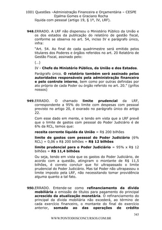 L e o n a r d o R o d r i g u e s L o u r e i 9 9 1 1 0 5 8 0 1 8 2 
1001 Questões –Administração Financeira e Orçamentária – CESPE 
Djalma Gomes e Graciano Rocha 
948. ERRADO. A LRF não dispensou o Ministério Público da União e 
os dos estados da publicação do relatório de gestão fiscal, 
conforme se observa no art. 54, inciso IV e parágrafo único, 
infra: 
“Art. 54. Ao final de cada quadrimestre será emitido pelos 
titulares dos Poderes e órgãos referidos no art. 20 Relatório de 
Gestão Fiscal, assinado pelo: 
(…) 
IV - Chefe do Ministério Público, da União e dos Estados. 
Parágrafo único. O relatório também será assinado pelas 
autoridades responsáveis pela administração financeira 
e pelo controle interno, bem como por outras definidas por 
ato próprio de cada Poder ou órgão referido no art. 20.” (grifos 
nossos) 
949. ERRADO. O chamado limite prudencial da LRF, 
correspondente a 95% do limite com despesas com pessoal 
previsto no artigo 20, é exarado no parágrafo único do artigo 
22. 
Com esse dado em mente, e tendo em vista que a LRF prevê 
que o limite de gastos com pessoal do Poder Judiciário é de 
6% da RCL, temos que: 
receita corrente líquida da União = R$ 200 bilhões 
limite de gastos com pessoal do Poder Judiciário (6% 
RCL) = 0,06 x R$ 200 bilhões = R$ 12 bilhões 
limite prudencial para o Poder Judiciário = 95% x R$ 12 
bilhões = R$ 11,4 bilhões 
Ou seja, tendo em vista que os gastos do Poder Judiciário, de 
acordo com a questão, atingiram o montante de R$ 11,5 
bilhões, é correto concluir que foi ultrapassado o limite 
prudencial do Poder Judiciário. Mas tal Poder não ultrapassou o 
limite imposto pela LRF, não necessitando tomar providência 
alguma quanto a tal fato. 
950. ERRADO. Entende-se como refinanciamento da dívida 
mobiliária a emissão de títulos para pagamento do principal 
acrescido da atualização monetária. O refinanciamento do 
principal da dívida mobiliária não excederá, ao término de 
cada exercício financeiro, o montante do final do exercício 
anterior, somado ao das operações de crédito 
343 
líquida com pessoal (artigo 19, § 1º, IV, LRF). 
WWW.PONTODOSCONCURSOS.COM.BR 
 