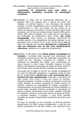 L e o n a r d o R o d r i g u e s L o u r e i 9 9 1 1 0 5 8 0 1 8 2 
1001 Questões –Administração Financeira e Orçamentária – CESPE 
Djalma Gomes e Graciano Rocha 
autorizadas no orçamento para este efeito e 
efetivamente realizadas, acrescido de atualização 
monetária. 
951. ERRADO. O artigo 169 da Constituição determina que a 
despesa total com pessoal ativo e inativo da União, dos 
Estados, do Distrito Federal e dos Municípios não poderá 
exceder a limites estabelecidos em lei complementar. Tal lei 
complementar é a LRF, que coloca, em seu artigo 19, os 
limites de despesas de pessoal a serem atendidos pelos entes 
federados, em termos de receita corrente líquida (50% para a 
União; 60% para os Estados e DF; 60% para os municípios). 
Na verificação do atendimento deste limite, não serão 
computadas, entre outras, as despesas decorrentes de 
decisão judicial e da competência de período anterior ao da 
apuração a que se refere o § 2º do art. 18 da LRF (a despesa 
total com pessoal será apurada somando-se a realizada no 
mês em referência com as dos onze imediatamente 
anteriores, adotando-se o regime de competência). 
952. ERRADO. A LRF define como dívida pública consolidada ou 
fundada o montante total, apurado sem duplicidade, das 
obrigações financeiras do ente da Federação, assumidas em 
virtude de leis, contratos, convênios ou tratados e da 
realização de operações de crédito, para amortização em 
prazo superior a doze meses. Também integram a dívida 
pública consolidada as operações de crédito de prazo inferior a 
doze meses cujas receitas tenham constado do orçamento. 
De acordo com o artigo 31 da LRF, se a dívida consolidada de 
um ente da Federação ultrapassar o respectivo limite ao final 
de um quadrimestre, deverá ser a ele reconduzida até o 
término dos três subsequentes, reduzindo o excedente em 
pelo menos 25% (vinte e cinco por cento) no primeiro. 
Enquanto perdurar o excesso, o ente que nele houver incorrido 
estará proibido de realizar operação de crédito interna ou 
externa, inclusive por antecipação de receita, ressalvado o 
refinanciamento do principal atualizado da dívida mobiliária; e 
deverá obter resultado primário necessário à recondução da 
dívida ao limite, promovendo, entre outras medidas, limitação 
de empenho. Vencido o prazo para retorno da dívida ao limite, 
e enquanto perdurar o excesso, o ente ficará também 
impedido de receber transferências voluntárias da União ou do 
Estado. 
No caso em questão, se um município, ao final do primeiro 
quadrimestre de 2009, tivesse ultrapassado o limite da sua 
dívida consolidada em R$ 600 milhões, isso significará que, 
344 
WWW.PONTODOSCONCURSOS.COM.BR 
 