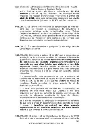 L e o n a r d o R o d r i g u e s L o u r e i 9 9 1 1 0 5 8 0 1 8 2 
1001 Questões –Administração Financeira e Orçamentária – CESPE 
Djalma Gomes e Graciano Rocha 
até o final de agosto, ele deveria reduzi-la em R$ 150 
milhões (25% de R$ 600 milhões). Tal município ficaria 
impedido de receber transferências voluntárias a partir de 
abril de 2010, caso não conseguisse reconduzir sua dívida 
consolidada ao limite (eliminar os R$ 450 milhões restantes). 
953. CERTO. Os valores dos contratos de terceirização de mão-de-obra 
que se referem à substituição de servidores e 
empregados públicos serão contabilizados como "Outras 
Despesas de Pessoal", na letra do parágrafo 1º do artigo 18 da 
LRF. Visa-se, com isso, coibir possível burla à LRF por meio de 
contratação de “terceiros” para realização de serviços que 
deveriam ser executados por funcionários públicos. 
954. CERTO. É o que determina o parágrafo 3º do artigo 165 da 
955. ERRADO. Determina o artigo 14 da LRF que a concessão ou 
ampliação de incentivo ou benefício de natureza tributária da 
qual decorra renúncia de receita deverá estar acompanhada 
de estimativa do impacto orçamentário-financeiro no 
exercício em que deva iniciar sua vigência e nos dois 
seguintes. Deverá, também, atender ao disposto na lei de 
diretrizes orçamentárias e a pelo menos uma das condições 
presentes nos incisos I e II do artigo em epígrafe, abaixo 
colocados: 
I - demonstração pelo proponente de que a renúncia foi 
considerada na estimativa de receita da lei orçamentária, na 
forma do art. 12 ad LRF, e de que não afetará as metas de 
resultados fiscais previstas no anexo próprio da lei de 
diretrizes orçamentárias; 
II - estar acompanhada de medidas de compensação, no 
exercício em que deva iniciar sua vigência e nos dois 
seguintes, por meio do aumento de receita, proveniente da 
elevação de alíquotas, ampliação da base de cálculo, 
majoração ou criação de tributo ou contribuição. 
Se o ato de concessão ou ampliação do incentivo ou benefício 
de que trata o artigo 14 decorrer da condição contida no inciso 
II supra, o benefício só entrará em vigor quando 
implementadas as medidas referidas no mencionado 
inciso, o que invalida a afirmação da questão. 
956. ERRADO. O artigo 169 da Constituição de Outubro de 1998 
determina que a despesa total com pessoal ativo e inativo da 
345 
Carta Magna de 1988. 
WWW.PONTODOSCONCURSOS.COM.BR 
 