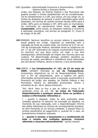 L e o n a r d o R o d r i g u e s L o u r e i 9 9 1 1 0 5 8 0 1 8 2 
1001 Questões –Administração Financeira e Orçamentária – CESPE 
Djalma Gomes e Graciano Rocha 
União, dos Estados, do Distrito Federal e dos Municípios não 
poderá exceder a limites estabelecidos em lei complementar. 
Tal lei complementar é a LRF, que coloca, em seu artigo 19, os 
limites de despesas de pessoal a serem atendidos pelos entes 
federados, em termos de receita corrente líquida (50% para a 
União; 60% para os Estados e DF; 60% para os municípios). 
Na verificação do atendimento deste limite, não serão 
computadas, entre outras, as despesas relativas a incentivos 
à demissão voluntária, nos termos do parágrafo 1º, inciso II 
do artigo 19 da LRF. 
957. ERRADO. Nenhum benefício ou serviço relativo à seguridade 
social poderá ser criado, majorado ou estendido sem a 
indicação da fonte de custeio total, nos termos do § 5º do art. 
195 da Constituição Federal, atendidas ainda as exigências do 
art. 17 da LRF (estimativa do impacto orçamentário-financeiro 
no exercício em que deva entrar em vigor e nos dois 
subsequentes; demonstração da origem dos recursos para seu 
custeio). Tal determinação abrange, também, benefício ou 
serviços de saúde, previdência e assistência social destinados 
aos servidores militares, ativos e inativos, e aos pensionistas. 
958. CERTO. A Lei Complementar nº 131, de 27 de maio de 
2009, também chamada de Lei da Transparência, 
acrescentou dispositivos na Lei de Responsabilidade Fiscal, 
com o fim de disponibilizar, para o público em geral, 
informações pormenorizadas sobre a execução orçamentária e 
financeira da União, dos estados, do Distrito Federal e dos 
Municípios. Dentre as alterações promovidas, temos a 
constante do art. 48-A, abaixo transcrito: 
“Art. 48-A. Para os fins a que se refere o inciso II do 
parágrafo único do art. 48, os entes da Federação 
disponibilizarão a qualquer pessoa física ou jurídica o 
acesso a informações referentes a: 
I – quanto à despesa: todos os atos praticados pelas 
unidades gestoras no decorrer da execução da despesa, no 
momento de sua realização, com a disponibilização mínima 
dos dados referentes ao número do correspondente processo, 
ao bem fornecido ou ao serviço prestado, à pessoa física ou 
jurídica beneficiária do pagamento e, quando for o caso, ao 
procedimento licitatório realizado; 
II – quanto à receita: o lançamento e o recebimento de 
toda a receita das unidades gestoras, inclusive 
referente a recursos extraordinários.” (grifos nossos) 
346 
WWW.PONTODOSCONCURSOS.COM.BR 
 