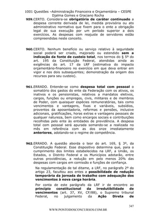 L e o n a r d o R o d r i g u e s L o u r e i 9 9 1 1 0 5 8 0 1 8 2 
1001 Questões –Administração Financeira e Orçamentária – CESPE 
Djalma Gomes e Graciano Rocha 
959. CERTO. Considera-se obrigatória de caráter continuado a 
despesa corrente derivada de lei, medida provisória ou ato 
administrativo normativo que fixem para o ente a obrigação 
legal de sua execução por um período superior a dois 
exercícios. As despesas com reajuste de servidores estão 
compreendidas neste conceito. 
960. CERTO. Nenhum benefício ou serviço relativo à seguridade 
social poderá ser criado, majorado ou estendido sem a 
indicação da fonte de custeio total, nos termos do § 5º do 
art. 195 da Constituição Federal, atendidas ainda as 
exigências do art. 17 da LRF (estimativa do impacto 
orçamentário-financeiro no exercício em que deva entrar em 
vigor e nos dois subsequentes; demonstração da origem dos 
recursos para seu custeio). 
961. ERRADO. Entende-se como despesa total com pessoal o 
somatório dos gastos do ente da Federação com os ativos, os 
inativos e os pensionistas, relativos a mandatos eletivos, 
cargos, funções ou empregos, civis, militares e de membros 
de Poder, com quaisquer espécies remuneratórias, tais como 
vencimentos e vantagens, fixas e variáveis, subsídios, 
proventos da aposentadoria, reformas e pensões, inclusive 
adicionais, gratificações, horas extras e vantagens pessoais de 
qualquer natureza, bem como encargos sociais e contribuições 
recolhidas pelo ente às entidades de previdência. A despesa 
total com pessoal será apurada somando-se a realizada no 
mês em referência com as dos onze imediatamente 
anteriores, adotando-se o regime de competência. 
962. ERRADO. A questão aborda o teor do art. 169, § 3º, da 
Constituição Federal. Esse dispositivo determina que, para o 
cumprimento dos limites estabelecidos na LRF, a União, os 
Estados, o Distrito Federal e os Municípios adotarão, entre 
outras providências, a redução em pelo menos 20% das 
despesas com cargos em comissão e funções de confiança. 
Na regulamentação de tal ditame, a LRF, no parágrafo 2º do 
artigo 23, facultou aos entes a possibilidade de redução 
temporária da jornada de trabalho com adequação dos 
vencimentos à nova carga horária. 
Por conta de este parágrafo da LRF ir de encontro ao 
princípio constitucional da irredutibilidade de 
vencimentos (art. 37, XV, CF/88), o Supremo tribunal 
Federal, no julgamento da Ação Direta de 
347 
WWW.PONTODOSCONCURSOS.COM.BR 
 
