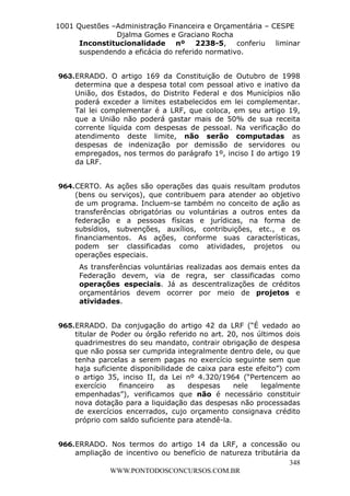 L e o n a r d o R o d r i g u e s L o u r e i 9 9 1 1 0 5 8 0 1 8 2 
1001 Questões –Administração Financeira e Orçamentária – CESPE 
Djalma Gomes e Graciano Rocha 
Inconstitucionalidade nº 2238-5, conferiu liminar 
suspendendo a eficácia do referido normativo. 
963. ERRADO. O artigo 169 da Constituição de Outubro de 1998 
determina que a despesa total com pessoal ativo e inativo da 
União, dos Estados, do Distrito Federal e dos Municípios não 
poderá exceder a limites estabelecidos em lei complementar. 
Tal lei complementar é a LRF, que coloca, em seu artigo 19, 
que a União não poderá gastar mais de 50% de sua receita 
corrente líquida com despesas de pessoal. Na verificação do 
atendimento deste limite, não serão computadas as 
despesas de indenização por demissão de servidores ou 
empregados, nos termos do parágrafo 1º, inciso I do artigo 19 
da LRF. 
964. CERTO. As ações são operações das quais resultam produtos 
(bens ou serviços), que contribuem para atender ao objetivo 
de um programa. Incluem-se também no conceito de ação as 
transferências obrigatórias ou voluntárias a outros entes da 
federação e a pessoas físicas e jurídicas, na forma de 
subsídios, subvenções, auxílios, contribuições, etc., e os 
financiamentos. As ações, conforme suas características, 
podem ser classificadas como atividades, projetos ou 
operações especiais. 
As transferências voluntárias realizadas aos demais entes da 
Federação devem, via de regra, ser classificadas como 
operações especiais. Já as descentralizações de créditos 
orçamentários devem ocorrer por meio de projetos e 
atividades. 
965. ERRADO. Da conjugação do artigo 42 da LRF (“É vedado ao 
titular de Poder ou órgão referido no art. 20, nos últimos dois 
quadrimestres do seu mandato, contrair obrigação de despesa 
que não possa ser cumprida integralmente dentro dele, ou que 
tenha parcelas a serem pagas no exercício seguinte sem que 
haja suficiente disponibilidade de caixa para este efeito”) com 
o artigo 35, inciso II, da Lei nº 4.320/1964 (“Pertencem ao 
exercício financeiro as despesas nele legalmente 
empenhadas”), verificamos que não é necessário constituir 
nova dotação para a liquidação das despesas não processadas 
de exercícios encerrados, cujo orçamento consignava crédito 
próprio com saldo suficiente para atendê-la. 
966. ERRADO. Nos termos do artigo 14 da LRF, a concessão ou 
ampliação de incentivo ou benefício de natureza tributária da 
348 
WWW.PONTODOSCONCURSOS.COM.BR 
 