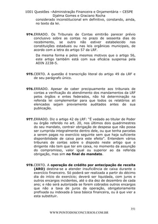 L e o n a r d o R o d r i g u e s L o u r e i 9 9 1 1 0 5 8 0 1 8 2 
1001 Questões –Administração Financeira e Orçamentária – CESPE 
Djalma Gomes e Graciano Rocha 
considerado inconstitucional em definitivo, constando, ainda, 
no texto da lei. 
974. ERRADO. Os Tribunais de Contas emitirão parecer prévio 
conclusivo sobre as contas no prazo de sessenta dias do 
recebimento, se outro não estiver estabelecido nas 
constituições estaduais ou nas leis orgânicas municipais, de 
acordo com a letra do artigo 57 da LRF. 
Da mesma forma e pelos mesmos motivos que o artigo 56, 
este artigo também está com sua eficácia suspensa pela 
ADIN 2238-5. 
975. CERTO. A questão é transcrição literal do artigo 49 da LRF e 
976. ERRADO. Apesar de caber precipuamente aos tribunais de 
contas a verificação do atendimento dos mandamentos da LRF 
pelos órgãos e entes federados, não há determinação na 
referida lei complementar para que todos os relatórios ali 
elencados sejam previamente auditados antes de sua 
publicação. 
977. ERRADO. Diz o artigo 42 da LRF: “É vedado ao titular de Poder 
ou órgão referido no art. 20, nos últimos dois quadrimestres 
do seu mandato, contrair obrigação de despesa que não possa 
ser cumprida integralmente dentro dele, ou que tenha parcelas 
a serem pagas no exercício seguinte sem que haja suficiente 
disponibilidade de caixa para este efeito”. Entendem vários 
tribunais de contas sobre o disposto neste artigo que o 
dirigente não tem que ter em caixa, no momento da assunção 
do compromisso, valor igual ou superior ao da referida 
obrigação, mas sim no final do mandato. 
978. CERTO. A operação de crédito por antecipação de receita 
(ARO) destina-se a atender insuficiência de caixa durante o 
exercício financeiro. Só poderá ser realizada a partir do décimo 
dia do início do exercício; deverá ser liquidada, com juros e 
outros encargos incidentes, até o dia dez de dezembro de cada 
ano; e não será autorizada se forem cobrados outros encargos 
que não a taxa de juros da operação, obrigatoriamente 
prefixada ou indexada à taxa básica financeira, ou à que vier a 
esta substituir. 
351 
de seu parágrafo único. 
WWW.PONTODOSCONCURSOS.COM.BR 
 