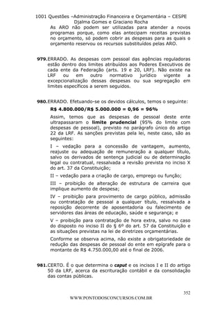 L e o n a r d o R o d r i g u e s L o u r e i 9 9 1 1 0 5 8 0 1 8 2 
1001 Questões –Administração Financeira e Orçamentária – CESPE 
Djalma Gomes e Graciano Rocha 
As ARO não podem ser utilizadas para atender a novos 
programas porque, como elas antecipam receitas previstas 
no orçamento, só podem cobrir as despesas para as quais o 
orçamento reservou os recursos substituídos pelas ARO. 
979. ERRADO. As despesas com pessoal das agências reguladoras 
estão dentro dos limites atribuídos aos Poderes Executivos de 
cada ente da Federação (arts. 19 e 20, LRF). Não existe na 
LRF ou em outro normativo jurídico vigente a 
excepcionalização dessas despesas ou sua segregação em 
limites específicos a serem seguidos. 
980. ERRADO. Efetuando-se os devidos cálculos, temos o seguinte: 
R$ 4.800.000/R$ 5.000.000 = 0,96 = 96% 
Assim, temos que as despesas de pessoal deste ente 
ultrapassaram o limite prudencial (95% do limite com 
despesas de pessoal), previsto no parágrafo único do artigo 
22 da LRF. As sanções previstas pela lei, neste caso, são as 
seguintes: 
I – vedação para a concessão de vantagem, aumento, 
reajuste ou adequação de remuneração a qualquer título, 
salvo os derivados de sentença judicial ou de determinação 
legal ou contratual, ressalvada a revisão prevista no inciso X 
do art. 37 da Constituição; 
II – vedação para a criação de cargo, emprego ou função; 
III – proibição de alteração de estrutura de carreira que 
implique aumento de despesa; 
IV – proibição para provimento de cargo público, admissão 
ou contratação de pessoal a qualquer título, ressalvada a 
reposição decorrente de aposentadoria ou falecimento de 
servidores das áreas de educação, saúde e segurança; e 
V – proibição para contratação de hora extra, salvo no caso 
do disposto no inciso II do § 6º do art. 57 da Constituição e 
as situações previstas na lei de diretrizes orçamentárias. 
Conforme se observa acima, não existe a obrigatoriedade de 
redução das despesas de pessoal do ente em epígrafe para o 
montante de R$ 4.750.000,00 até o final de 2006. 
981. CERTO. É o que determina o caput e os incisos I e II do artigo 
50 da LRF, acerca da escrituração contábil e da consolidação 
das contas públicas. 
352 
WWW.PONTODOSCONCURSOS.COM.BR 
 