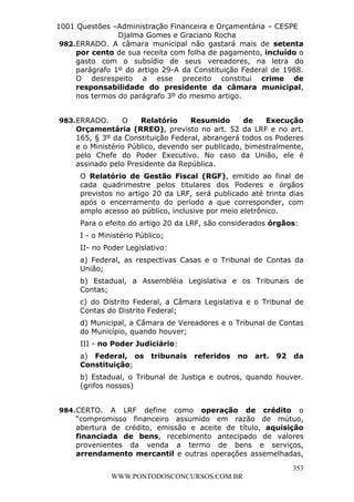 L e o n a r d o R o d r i g u e s L o u r e i 9 9 1 1 0 5 8 0 1 8 2 
1001 Questões –Administração Financeira e Orçamentária – CESPE 
Djalma Gomes e Graciano Rocha 
982. ERRADO. A câmara municipal não gastará mais de setenta 
por cento de sua receita com folha de pagamento, incluído o 
gasto com o subsídio de seus vereadores, na letra do 
parágrafo 1º do artigo 29-A da Constituição Federal de 1988. 
O desrespeito a esse preceito constitui crime de 
responsabilidade do presidente da câmara municipal, 
nos termos do parágrafo 3º do mesmo artigo. 
983. ERRADO. O Relatório Resumido de Execução 
Orçamentária (RREO), previsto no art. 52 da LRF e no art. 
165, § 3º da Constituição Federal, abrangerá todos os Poderes 
e o Ministério Público, devendo ser publicado, bimestralmente, 
pelo Chefe do Poder Executivo. No caso da União, ele é 
assinado pelo Presidente da República. 
O Relatório de Gestão Fiscal (RGF), emitido ao final de 
cada quadrimestre pelos titulares dos Poderes e órgãos 
previstos no artigo 20 da LRF, será publicado até trinta dias 
após o encerramento do período a que corresponder, com 
amplo acesso ao público, inclusive por meio eletrônico. 
Para o efeito do artigo 20 da LRF, são considerados órgãos: 
I - o Ministério Público; 
II- no Poder Legislativo: 
a) Federal, as respectivas Casas e o Tribunal de Contas da 
União; 
b) Estadual, a Assembléia Legislativa e os Tribunais de 
Contas; 
c) do Distrito Federal, a Câmara Legislativa e o Tribunal de 
Contas do Distrito Federal; 
d) Municipal, a Câmara de Vereadores e o Tribunal de Contas 
do Município, quando houver; 
III - no Poder Judiciário: 
a) Federal, os tribunais referidos no art. 92 da 
Constituição; 
b) Estadual, o Tribunal de Justiça e outros, quando houver. 
(grifos nossos) 
984. CERTO. A LRF define como operação de crédito o 
“compromisso financeiro assumido em razão de mútuo, 
abertura de crédito, emissão e aceite de título, aquisição 
financiada de bens, recebimento antecipado de valores 
provenientes da venda a termo de bens e serviços, 
arrendamento mercantil e outras operações assemelhadas, 
353 
WWW.PONTODOSCONCURSOS.COM.BR 
 