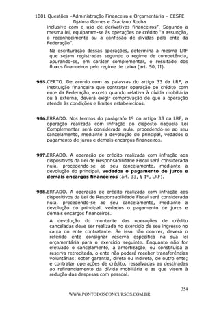 L e o n a r d o R o d r i g u e s L o u r e i 9 9 1 1 0 5 8 0 1 8 2 
1001 Questões –Administração Financeira e Orçamentária – CESPE 
Djalma Gomes e Graciano Rocha 
inclusive com o uso de derivativos financeiros”. Segundo a 
mesma lei, equiparam-se às operações de crédito “a assunção, 
o reconhecimento ou a confissão de dívidas pelo ente da 
Federação”. 
Na escrituração dessas operações, determina a mesma LRF 
que sejam registradas segundo o regime de competência, 
apurando-se, em caráter complementar, o resultado dos 
fluxos financeiros pelo regime de caixa (art. 50, II). 
985. CERTO. De acordo com as palavras do artigo 33 da LRF, a 
instituição financeira que contratar operação de crédito com 
ente da Federação, exceto quando relativa à dívida mobiliária 
ou à externa, deverá exigir comprovação de que a operação 
atende às condições e limites estabelecidos. 
986. ERRADO. Nos termos do parágrafo 1º do artigo 33 da LRF, a 
operação realizada com infração do disposto naquela Lei 
Complementar será considerada nula, procedendo-se ao seu 
cancelamento, mediante a devolução do principal, vedados o 
pagamento de juros e demais encargos financeiros. 
987. ERRADO. A operação de crédito realizada com infração aos 
dispositivos da Lei de Responsabilidade Fiscal será considerada 
nula, procedendo-se ao seu cancelamento, mediante a 
devolução do principal, vedados o pagamento de juros e 
demais encargos financeiros (art. 33, § 1º, LRF). 
988. ERRADO. A operação de crédito realizada com infração aos 
dispositivos da Lei de Responsabilidade Fiscal será considerada 
nula, procedendo-se ao seu cancelamento, mediante a 
devolução do principal, vedados o pagamento de juros e 
demais encargos financeiros. 
A devolução do montante das operações de crédito 
canceladas deve ser realizada no exercício de seu ingresso no 
caixa do ente contratante. Se isso não ocorrer, deverá o 
referido ente consignar reserva específica na sua lei 
orçamentária para o exercício seguinte. Enquanto não for 
efetuado o cancelamento, a amortização, ou constituída a 
reserva retrocitada, o ente não poderá receber transferências 
voluntárias; obter garantia, direta ou indireta, de outro ente; 
e contratar operações de crédito, ressalvadas as destinadas 
ao refinanciamento da dívida mobiliária e as que visem à 
redução das despesas com pessoal. 
354 
WWW.PONTODOSCONCURSOS.COM.BR 
 