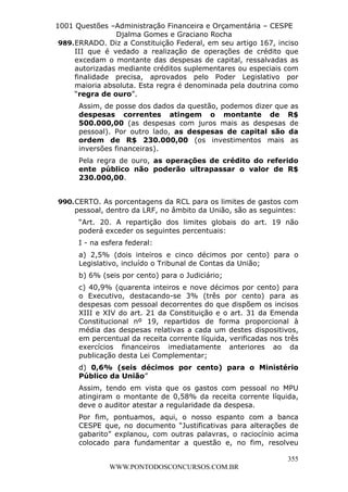 L e o n a r d o R o d r i g u e s L o u r e i 9 9 1 1 0 5 8 0 1 8 2 
1001 Questões –Administração Financeira e Orçamentária – CESPE 
Djalma Gomes e Graciano Rocha 
989. ERRADO. Diz a Constituição Federal, em seu artigo 167, inciso 
III que é vedado a realização de operações de crédito que 
excedam o montante das despesas de capital, ressalvadas as 
autorizadas mediante créditos suplementares ou especiais com 
finalidade precisa, aprovados pelo Poder Legislativo por 
maioria absoluta. Esta regra é denominada pela doutrina como 
“regra de ouro”. 
Assim, de posse dos dados da questão, podemos dizer que as 
despesas correntes atingem o montante de R$ 
500.000,00 (as despesas com juros mais as despesas de 
pessoal). Por outro lado, as despesas de capital são da 
ordem de R$ 230.000,00 (os investimentos mais as 
inversões financeiras). 
Pela regra de ouro, as operações de crédito do referido 
ente público não poderão ultrapassar o valor de R$ 
230.000,00. 
990. CERTO. As porcentagens da RCL para os limites de gastos com 
pessoal, dentro da LRF, no âmbito da União, são as seguintes: 
“Art. 20. A repartição dos limites globais do art. 19 não 
poderá exceder os seguintes percentuais: 
I - na esfera federal: 
a) 2,5% (dois inteiros e cinco décimos por cento) para o 
Legislativo, incluído o Tribunal de Contas da União; 
b) 6% (seis por cento) para o Judiciário; 
c) 40,9% (quarenta inteiros e nove décimos por cento) para 
o Executivo, destacando-se 3% (três por cento) para as 
despesas com pessoal decorrentes do que dispõem os incisos 
XIII e XIV do art. 21 da Constituição e o art. 31 da Emenda 
Constitucional nº 19, repartidos de forma proporcional à 
média das despesas relativas a cada um destes dispositivos, 
em percentual da receita corrente líquida, verificadas nos três 
exercícios financeiros imediatamente anteriores ao da 
publicação desta Lei Complementar; 
d) 0,6% (seis décimos por cento) para o Ministério 
Público da União” 
Assim, tendo em vista que os gastos com pessoal no MPU 
atingiram o montante de 0,58% da receita corrente líquida, 
deve o auditor atestar a regularidade da despesa. 
Por fim, pontuamos, aqui, o nosso espanto com a banca 
CESPE que, no documento “Justificativas para alterações de 
gabarito” explanou, com outras palavras, o raciocínio acima 
colocado para fundamentar a questão e, no fim, resolveu 
355 
WWW.PONTODOSCONCURSOS.COM.BR 
 