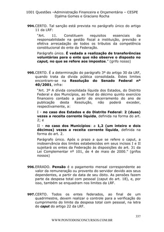 L e o n a r d o R o d r i g u e s L o u r e i 9 9 1 1 0 5 8 0 1 8 2 
1001 Questões –Administração Financeira e Orçamentária – CESPE 
Djalma Gomes e Graciano Rocha 
994. CERTO. Tal sanção está prevista no parágrafo único do artigo 
11 da LRF: 
“Art. 11. Constituem requisitos essenciais da 
responsabilidade na gestão fiscal a instituição, previsão e 
efetiva arrecadação de todos os tributos da competência 
constitucional do ente da Federação. 
Parágrafo único. É vedada a realização de transferências 
voluntárias para o ente que não observe o disposto no 
caput, no que se refere aos impostos.” (grifo nosso) 
995. CERTO. É a determinação do parágrafo 3º do artigo 30 da LRF, 
quando trata da dívida pública consolidada. Estes limites 
encontram-se na Resolução do Senado Federal nº 
40/2001, infra: 
“Art. 3º A dívida consolidada líquida dos Estados, do Distrito 
Federal e dos Municípios, ao final do décimo quinto exercício 
financeiro contado a partir do encerramento do ano de 
publicação desta Resolução, não poderá exceder, 
respectivamente, a: 
I - no caso dos Estados e do Distrito Federal: 2 (duas) 
vezes a receita corrente líquida, definida na forma do art. 
2; e 
II - no caso dos Municípios: a 1,2 (um inteiro e dois 
décimos) vezes a receita corrente líquida, definida na 
forma do art. 2. 
Parágrafo único. Após o prazo a que se refere o caput, a 
inobservância dos limites estabelecidos em seus incisos I e II 
sujeitará os entes da Federação às disposições do art. 31 da 
Lei Complementar nº 101, de 4 de maio de 2000.” (grifos 
nossos) 
996. ERRADO. Pensão é o pagamento mensal correspondente ao 
valor da remuneração ou provento do servidor devido aos seus 
dependentes, a partir da data de seu óbito. As pensões fazem 
parte da despesa total com pessoal (caput do art. 18), e, por 
isso, também se enquadram nos limites da LRF. 
997. CERTO. Todos os entes federados, ao final de um 
quadrimestre, devem realizar o controle para a verificação do 
cumprimento do limite da despesa total com pessoal, na letra 
do caput do artigo 22 da LRF. 
357 
WWW.PONTODOSCONCURSOS.COM.BR 
 