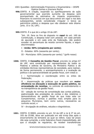 L e o n a r d o R o d r i g u e s L o u r e i 9 9 1 1 0 5 8 0 1 8 2 
1001 Questões –Administração Financeira e Orçamentária – CESPE 
Djalma Gomes e Graciano Rocha 
998. CERTO. A criação, expansão ou aperfeiçoamento de ação 
governamental que acarrete aumento da despesa será 
acompanhado de estimativa do impacto orçamentário-financeiro 
no exercício em que deva entrar em vigor e nos dois 
subseqüentes, sendo considerada irregular e lesiva ao 
patrimônio público a despesa que não obedecer este ditame 
(arts. 15 e 16, LRF). 
“Art. 19. Para os fins do disposto no caput do art. 169 da 
Constituição, a despesa total com pessoal, em cada período 
de apuração e em cada ente da Federação, não poderá 
exceder os percentuais da receita corrente líquida, a seguir 
discriminados: 
I - União: 50% (cinqüenta por cento); 
II - Estados: 60% (sessenta por cento); 
III - Municípios: 60% (sessenta por cento).” (grifo nosso) 
1000. CERTO. O Conselho de Gestão Fiscal, previsto no artigo 67 
da LRF, será constituído por representantes de todos os 
Poderes e esferas de Governo, do Ministério Público e de 
entidades técnicas representativas da sociedade, para realizar, 
de forma permanente, o acompanhamento e a avaliação da 
política e da operacionalidade da gestão fiscal, com vistas a: 
I - harmonização e coordenação entre os entes da 
Federação; 
II - disseminação de práticas que resultem em maior 
eficiência na alocação e execução do gasto público, na 
arrecadação de receitas, no controle do endividamento e 
na transparência da gestão fiscal; 
III - adoção de normas de consolidação das contas públicas, 
padronização das prestações de contas e dos relatórios e 
demonstrativos de gestão fiscal de que trata esta Lei 
Complementar, normas e padrões mais simples para os 
pequenos Municípios, bem como outros, necessários ao 
controle social; e 
IV - divulgação de análises, estudos e diagnósticos. 
1001. CERTO. O RREO, previsto no art. 52 da LRF e no § 3° do art. 
165 da CF/88, deve ser publicado em até trinta dias após o 
encerramento do bimestre ao qual se refere. Caso tal prazo 
não seja cumprido, o ente federativo ficará impossibilitado, até 
que a situação se regularize, de receber transferências 
358 
999. CERTO. É o que diz o artigo 19 da LRF: 
WWW.PONTODOSCONCURSOS.COM.BR 
 