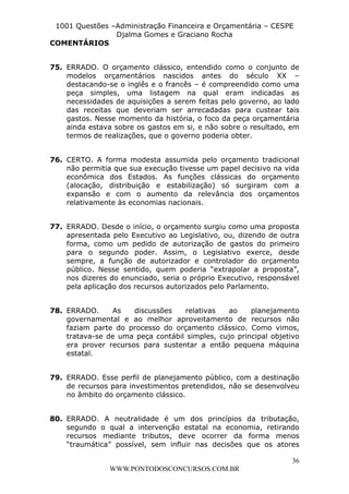 L e o n a r d o R o d r i g u e s L o u r e i 9 9 1 1 0 5 8 0 1 8 2 
1001 Questões –Administração Financeira e Orçamentária – CESPE 
Djalma Gomes e Graciano Rocha 
36 
WWW.PONTODOSCONCURSOS.COM.BR 
COMENTÁRIOS 
75. ERRADO. O orçamento clássico, entendido como o conjunto de 
modelos orçamentários nascidos antes do século XX – 
destacando-se o inglês e o francês – é compreendido como uma 
peça simples, uma listagem na qual eram indicadas as 
necessidades de aquisições a serem feitas pelo governo, ao lado 
das receitas que deveriam ser arrecadadas para custear tais 
gastos. Nesse momento da história, o foco da peça orçamentária 
ainda estava sobre os gastos em si, e não sobre o resultado, em 
termos de realizações, que o governo poderia obter. 
76. CERTO. A forma modesta assumida pelo orçamento tradicional 
não permitia que sua execução tivesse um papel decisivo na vida 
econômica dos Estados. As funções clássicas do orçamento 
(alocação, distribuição e estabilização) só surgiram com a 
expansão e com o aumento da relevância dos orçamentos 
relativamente às economias nacionais. 
77. ERRADO. Desde o início, o orçamento surgiu como uma proposta 
apresentada pelo Executivo ao Legislativo, ou, dizendo de outra 
forma, como um pedido de autorização de gastos do primeiro 
para o segundo poder. Assim, o Legislativo exerce, desde 
sempre, a função de autorizador e controlador do orçamento 
público. Nesse sentido, quem poderia “extrapolar a proposta”, 
nos dizeres do enunciado, seria o próprio Executivo, responsável 
pela aplicação dos recursos autorizados pelo Parlamento. 
78. ERRADO. As discussões relativas ao planejamento 
governamental e ao melhor aproveitamento de recursos não 
faziam parte do processo do orçamento clássico. Como vimos, 
tratava-se de uma peça contábil simples, cujo principal objetivo 
era prover recursos para sustentar a então pequena máquina 
estatal. 
79. ERRADO. Esse perfil de planejamento público, com a destinação 
de recursos para investimentos pretendidos, não se desenvolveu 
no âmbito do orçamento clássico. 
80. ERRADO. A neutralidade é um dos princípios da tributação, 
segundo o qual a intervenção estatal na economia, retirando 
recursos mediante tributos, deve ocorrer da forma menos 
“traumática” possível, sem influir nas decisões que os atores 
 