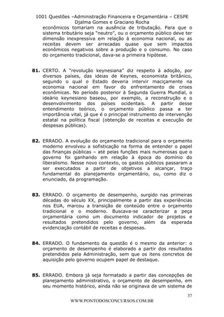 L e o n a r d o R o d r i g u e s L o u r e i 9 9 1 1 0 5 8 0 1 8 2 
1001 Questões –Administração Financeira e Orçamentária – CESPE 
Djalma Gomes e Graciano Rocha 
econômicos tomariam na ausência de tributação. Para que o 
sistema tributário seja “neutro”, ou o orçamento público deve ter 
dimensão inexpressiva em relação à economia nacional, ou as 
receitas devem ser arrecadas quase que sem impactos 
econômicos negativos sobre a produção e o consumo. No caso 
do orçamento tradicional, dava-se a primeira hipótese. 
81. CERTO. A “revolução keynesiana” diz respeito à adoção, por 
diversos países, das ideias de Keynes, economista britânico, 
segundo o qual o Estado deveria intervir maciçamente na 
economia nacional em favor do enfrentamento de crises 
econômicas. No período posterior à Segunda Guerra Mundial, o 
ideário keynesiano baseou, por exemplo, a reconstrução e o 
desenvolvimento dos países ocidentais. A partir desse 
entendimento teórico, o orçamento público passa a ter 
importância vital, já que é o principal instrumento de intervenção 
estatal na política fiscal (obtenção de receitas e execução de 
despesas públicas). 
82. ERRADO. A evolução do orçamento tradicional para o orçamento 
moderno envolveu a sofisticação na forma de entender o papel 
das finanças públicas – até pelas funções mais numerosas que o 
governo foi ganhando em relação à época do domínio do 
liberalismo. Nesse novo contexto, os gastos públicos passaram a 
ser executados a partir de objetivos a alcançar, traço 
fundamental do planejamento orçamentário, ou, como diz o 
enunciado, da programação. 
83. ERRADO. O orçamento de desempenho, surgido nas primeiras 
décadas do século XX, principalmente a partir das experiências 
nos EUA, marcou a transição de conteúdo entre o orçamento 
tradicional e o moderno. Buscava-se caracterizar a peça 
orçamentária como um documento indicador de projetos e 
resultados pretendidos pelo governo, além da esperada 
evidenciação contábil de receitas e despesas. 
84. ERRADO. O fundamento da questão é o mesmo da anterior: o 
orçamento de desempenho é elaborado a partir dos resultados 
pretendidos pela Administração, sem que os itens concretos de 
aquisição pelo governo ocupem papel de destaque. 
85. ERRADO. Embora já seja formatado a partir das concepções de 
planejamento administrativo, o orçamento de desempenho, em 
seu momento histórico, ainda não se originava de um sistema de 
37 
WWW.PONTODOSCONCURSOS.COM.BR 
 