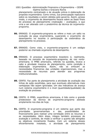L e o n a r d o R o d r i g u e s L o u r e i 9 9 1 1 0 5 8 0 1 8 2 
1001 Questões –Administração Financeira e Orçamentária – CESPE 
Djalma Gomes e Graciano Rocha 
planejamento centralizado e de atuação prévia à elaboração da 
proposta orçamentária. Como vimos, sua preocupação repousava 
sobre os resultados a serem obtidos pelo governo. Assim, grosso 
modo, o orçamento de desempenho focava sobre as fases finais 
do processo de planejamento (realização – avaliação), o que 
viria a ser alterado com o predomínio da técnica do orçamento-programa. 
86. ERRADO. O orçamento-programa se refere a mais um salto na 
evolução da peça orçamentária, superando o orçamento de 
desempenho no tocante à participação da sistemática de 
planejamento no processo. 
87. ERRADO. Como visto, o orçamento-programa é um estágio 
88. ERRADO. O processo orçamentário brasileiro é, realmente, 
baseado no conceito de orçamento-programa, de raiz norte-americana. 
O PPBS americano, referido na questão, levava a 
cabo a atividade massiva de planejamento, como condição à 
elaboração orçamentária. Assim, não se enfocam as 
necessidades financeiras das unidades organizacionais, mas a 
necessidade de recursos para atender aos programas 
institucionalizados. 
89. CERTO. Faz parte do planejamento a atividade de avaliação das 
linhas de ação escolhidas, para que eventuais alternativas mais 
vantajosas não sejam ignoradas. Um dos indicativos de avanço 
num sistema orçamentário é o nível (quantidade/qualidade) da 
avaliação do processo. 
90. CERTO. O PPBS, experiência americana, é tido como o grande 
predecessor da técnica de orçamento-programa adotada 
amplamente nos dias de hoje. 
91. CERTO. O orçamento-programa é um sistema que parte das 
prioridades governamentais e das possibilidades de 
financiamento para realizar uma correlação entre os recursos e 
as necessidades. Além disso, integra também processos de 
avaliação e controle, de modo a verificar o quanto são atingidos 
os objetivos inicialmente fixados. Com um sistema desses 
eficientemente instalado, a atividade de planejamento 
38 
posterior ao chamado orçamento de desempenho. 
WWW.PONTODOSCONCURSOS.COM.BR 
 